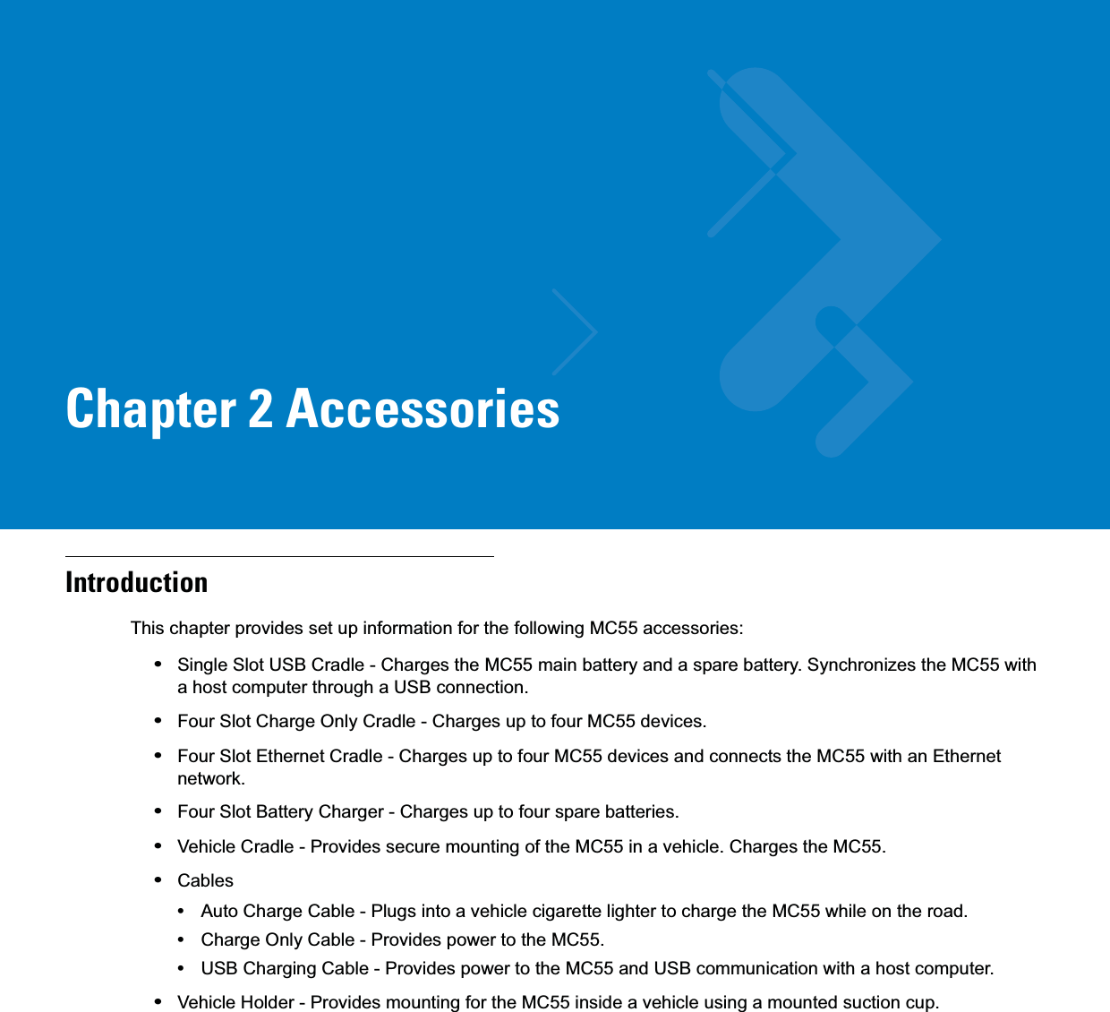 Chapter 2 AccessoriesIntroductionThis chapter provides set up information for the following MC55 accessories:•Single Slot USB Cradle - Charges the MC55 main battery and a spare battery. Synchronizes the MC55 with a host computer through a USB connection.•Four Slot Charge Only Cradle - Charges up to four MC55 devices.•Four Slot Ethernet Cradle - Charges up to four MC55 devices and connects the MC55 with an Ethernet network.•Four Slot Battery Charger - Charges up to four spare batteries.•Vehicle Cradle - Provides secure mounting of the MC55 in a vehicle. Charges the MC55.•Cables•Auto Charge Cable - Plugs into a vehicle cigarette lighter to charge the MC55 while on the road.•Charge Only Cable - Provides power to the MC55.•USB Charging Cable - Provides power to the MC55 and USB communication with a host computer.•Vehicle Holder - Provides mounting for the MC55 inside a vehicle using a mounted suction cup.