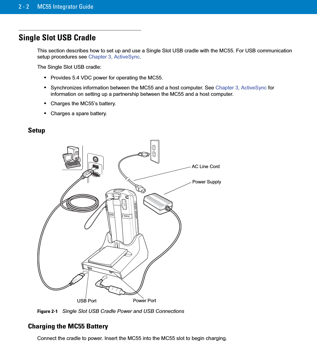 2 - 2 MC55 Integrator GuideSingle Slot USB CradleThis section describes how to set up and use a Single Slot USB cradle with the MC55. For USB communication setup procedures see Chapter 3, ActiveSync.The Single Slot USB cradle:•Provides 5.4 VDC power for operating the MC55.•Synchronizes information between the MC55 and a host computer. See Chapter 3, ActiveSync for information on setting up a partnership between the MC55 and a host computer.•Charges the MC55’s battery.•Charges a spare battery.SetupFigure 2-1    Single Slot USB Cradle Power and USB ConnectionsCharging the MC55 BatteryConnect the cradle to power. Insert the MC55 into the MC55 slot to begin charging.Power SupplyUSB Port Power PortAC Line Cord