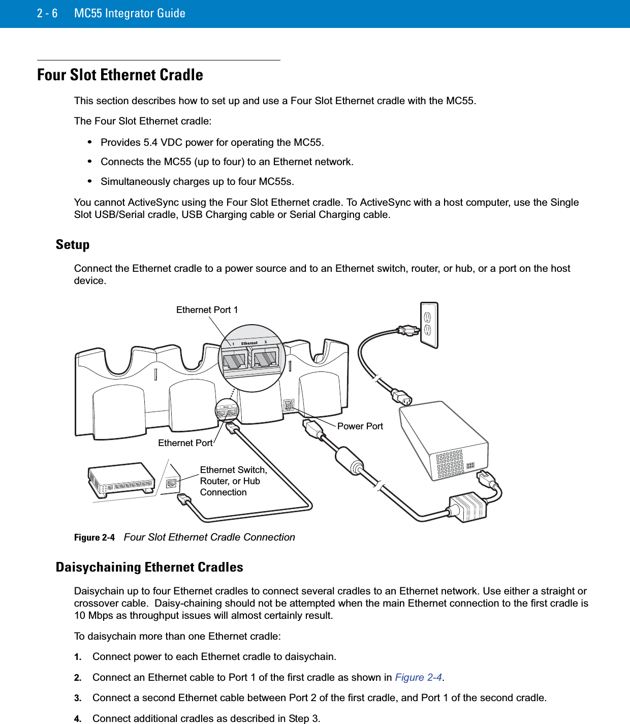 2 - 6 MC55 Integrator GuideFour Slot Ethernet CradleThis section describes how to set up and use a Four Slot Ethernet cradle with the MC55.The Four Slot Ethernet cradle:•Provides 5.4 VDC power for operating the MC55.•Connects the MC55 (up to four) to an Ethernet network.•Simultaneously charges up to four MC55s.You cannot ActiveSync using the Four Slot Ethernet cradle. To ActiveSync with a host computer, use the Single Slot USB/Serial cradle, USB Charging cable or Serial Charging cable.SetupConnect the Ethernet cradle to a power source and to an Ethernet switch, router, or hub, or a port on the host device.Figure 2-4    Four Slot Ethernet Cradle ConnectionDaisychaining Ethernet CradlesDaisychain up to four Ethernet cradles to connect several cradles to an Ethernet network. Use either a straight or crossover cable.  Daisy-chaining should not be attempted when the main Ethernet connection to the first cradle is 10 Mbps as throughput issues will almost certainly result.To daisychain more than one Ethernet cradle:1. Connect power to each Ethernet cradle to daisychain. 2. Connect an Ethernet cable to Port 1 of the first cradle as shown in Figure 2-4.3. Connect a second Ethernet cable between Port 2 of the first cradle, and Port 1 of the second cradle.4. Connect additional cradles as described in Step 3.Power PortEthernet PortEthernet Switch, Router, or Hub ConnectionEthernet Port 1