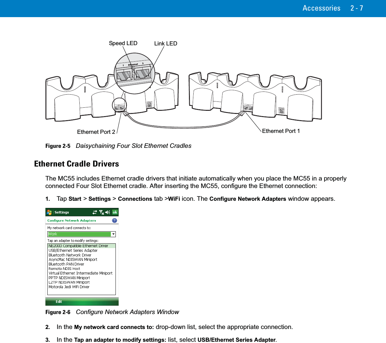 Accessories 2 - 7Figure 2-5    Daisychaining Four Slot Ethernet CradlesEthernet Cradle DriversThe MC55 includes Ethernet cradle drivers that initiate automatically when you place the MC55 in a properly connected Four Slot Ethernet cradle. After inserting the MC55, configure the Ethernet connection:1. Ta p  Start &gt; Settings &gt; Connections tab &gt;WiFi icon. The Configure Network Adapters window appears.Figure 2-6    Configure Network Adapters Window2. In the My network card connects to: drop-down list, select the appropriate connection.3. In the Tap an adapter to modify settings: list, select USB/Ethernet Series Adapter.Ethernet Port 1Ethernet Port 2Link LEDSpeed LED 