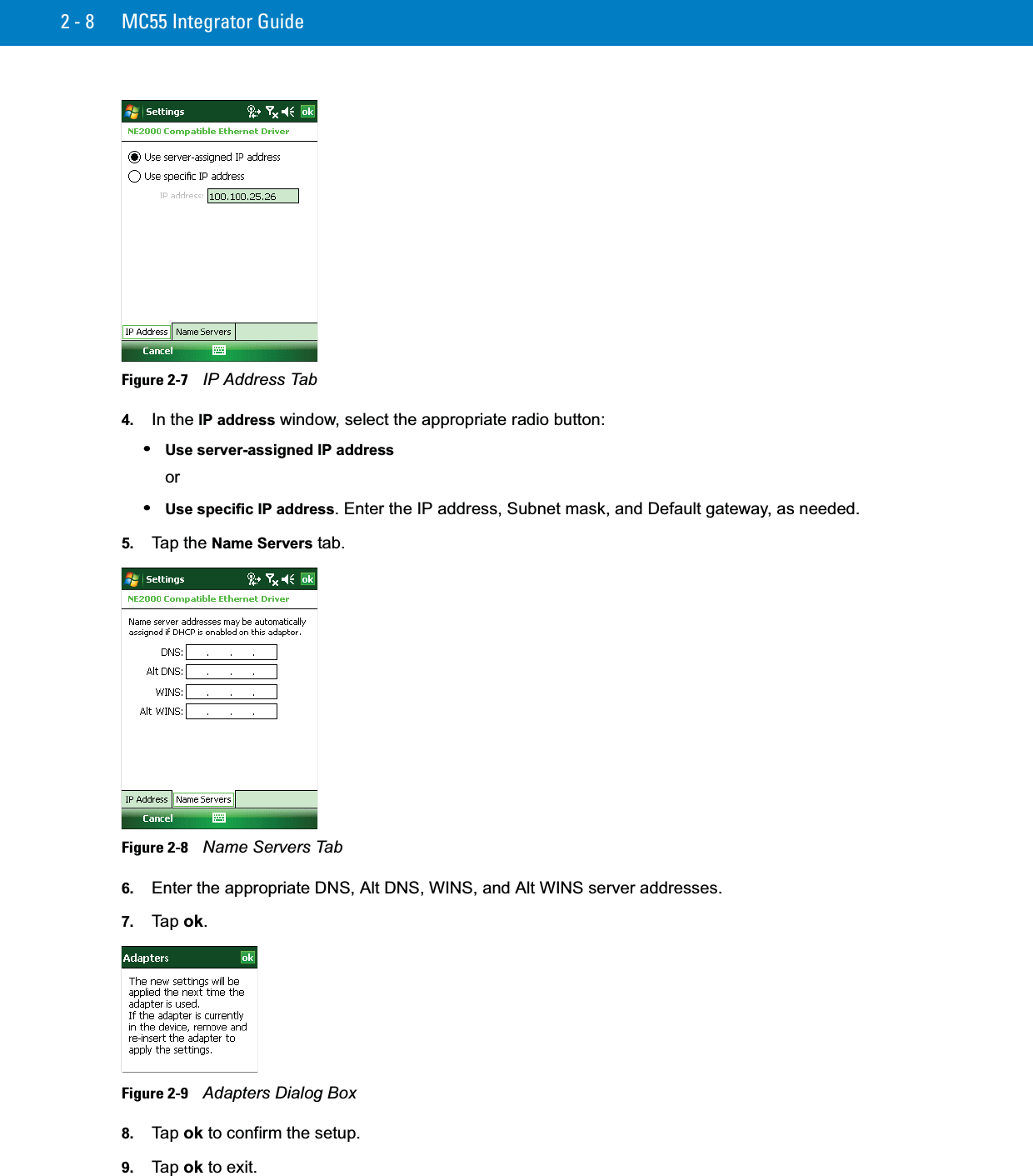 2 - 8 MC55 Integrator GuideFigure 2-7    IP Address Tab4. In the IP address window, select the appropriate radio button:•Use server-assigned IP addressor•Use specific IP address. Enter the IP address, Subnet mask, and Default gateway, as needed.5. Tap the Name Servers tab.Figure 2-8    Name Servers Tab6. Enter the appropriate DNS, Alt DNS, WINS, and Alt WINS server addresses.7. Ta p  ok.Figure 2-9    Adapters Dialog Box8. Ta p  ok to confirm the setup.9. Ta p  ok to exit.