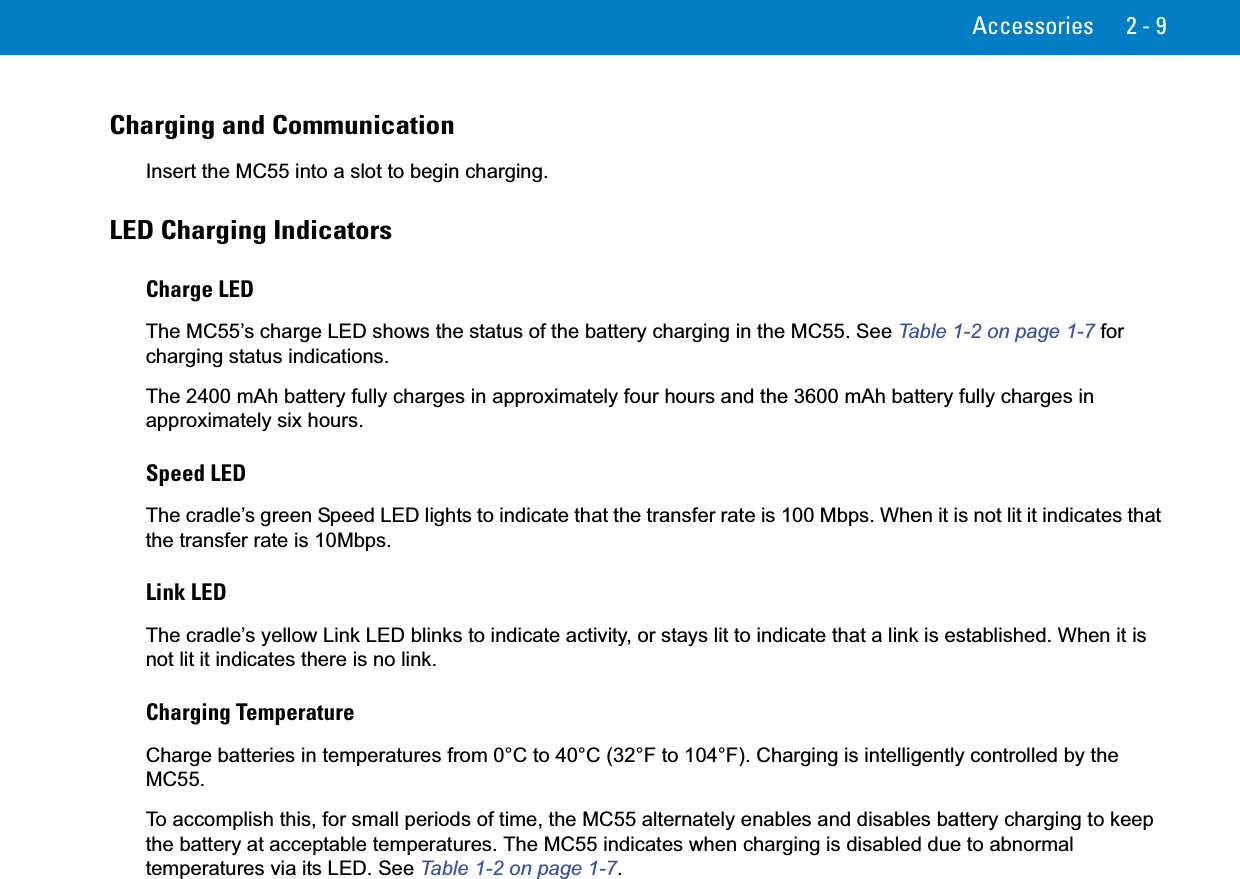 Accessories 2 - 9Charging and CommunicationInsert the MC55 into a slot to begin charging.LED Charging IndicatorsCharge LEDThe MC55’s charge LED shows the status of the battery charging in the MC55. See Table 1-2 on page 1-7 for charging status indications.The 2400 mAh battery fully charges in approximately four hours and the 3600 mAh battery fully charges in approximately six hours.Speed LEDThe cradle’s green Speed LED lights to indicate that the transfer rate is 100 Mbps. When it is not lit it indicates that the transfer rate is 10Mbps.Link LEDThe cradle’s yellow Link LED blinks to indicate activity, or stays lit to indicate that a link is established. When it is not lit it indicates there is no link.Charging TemperatureCharge batteries in temperatures from 0°C to 40°C (32°F to 104°F). Charging is intelligently controlled by the MC55. To accomplish this, for small periods of time, the MC55 alternately enables and disables battery charging to keep the battery at acceptable temperatures. The MC55 indicates when charging is disabled due to abnormal temperatures via its LED. See Table 1-2 on page 1-7.