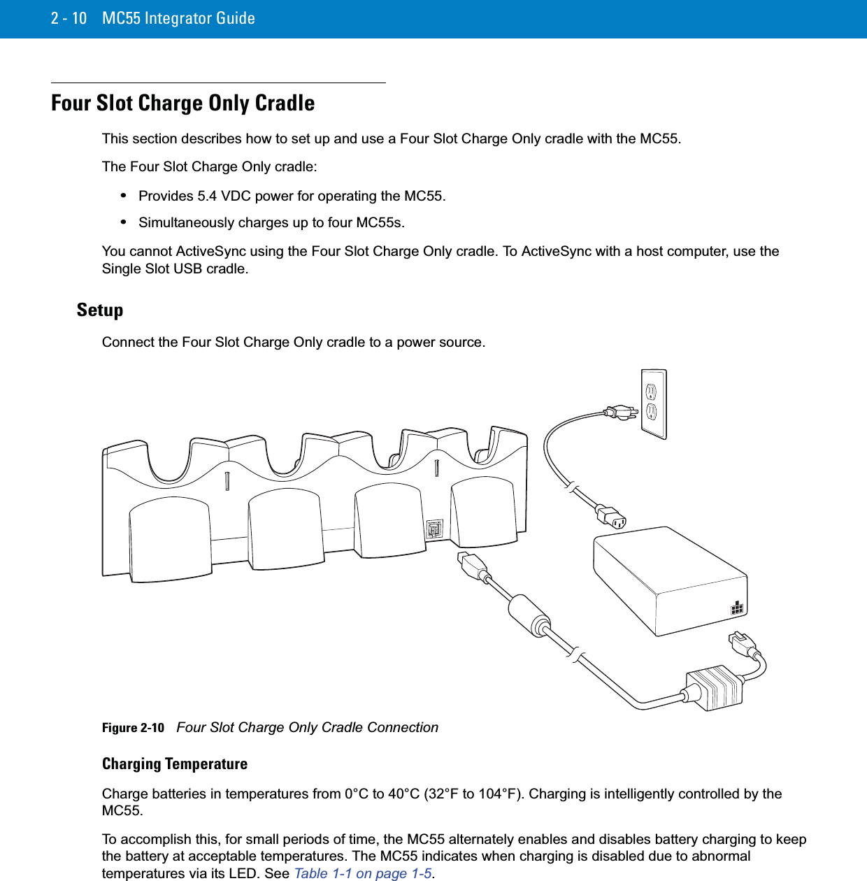 2 - 10 MC55 Integrator GuideFour Slot Charge Only CradleThis section describes how to set up and use a Four Slot Charge Only cradle with the MC55.The Four Slot Charge Only cradle:•Provides 5.4 VDC power for operating the MC55.•Simultaneously charges up to four MC55s.You cannot ActiveSync using the Four Slot Charge Only cradle. To ActiveSync with a host computer, use the Single Slot USB cradle.SetupConnect the Four Slot Charge Only cradle to a power source.Figure 2-10    Four Slot Charge Only Cradle ConnectionCharging TemperatureCharge batteries in temperatures from 0°C to 40°C (32°F to 104°F). Charging is intelligently controlled by the MC55.To accomplish this, for small periods of time, the MC55 alternately enables and disables battery charging to keep the battery at acceptable temperatures. The MC55 indicates when charging is disabled due to abnormal temperatures via its LED. See Table 1-1 on page 1-5.