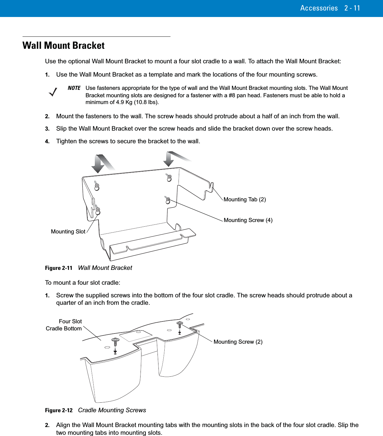 Accessories 2 - 11Wall Mount BracketUse the optional Wall Mount Bracket to mount a four slot cradle to a wall. To attach the Wall Mount Bracket:1. Use the Wall Mount Bracket as a template and mark the locations of the four mounting screws.2. Mount the fasteners to the wall. The screw heads should protrude about a half of an inch from the wall.3. Slip the Wall Mount Bracket over the screw heads and slide the bracket down over the screw heads.4. Tighten the screws to secure the bracket to the wall.Figure 2-11    Wall Mount BracketTo mount a four slot cradle:1. Screw the supplied screws into the bottom of the four slot cradle. The screw heads should protrude about a quarter of an inch from the cradle.Figure 2-12    Cradle Mounting Screws2. Align the Wall Mount Bracket mounting tabs with the mounting slots in the back of the four slot cradle. Slip the two mounting tabs into mounting slots.NOTE Use fasteners appropriate for the type of wall and the Wall Mount Bracket mounting slots. The Wall Mount Bracket mounting slots are designed for a fastener with a #8 pan head. Fasteners must be able to hold a minimum of 4.9 Kg (10.8 lbs).Mounting Screw (4)Mounting Tab (2)Mounting SlotMounting Screw (2)Four SlotCradle Bottom