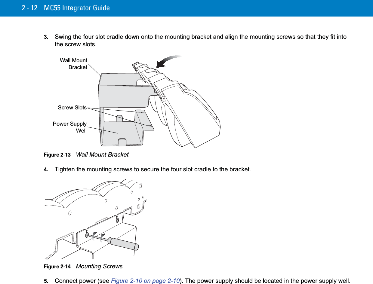 2 - 12 MC55 Integrator Guide3. Swing the four slot cradle down onto the mounting bracket and align the mounting screws so that they fit into the screw slots.Figure 2-13    Wall Mount Bracket4. Tighten the mounting screws to secure the four slot cradle to the bracket.Figure 2-14    Mounting Screws5. Connect power (see Figure 2-10 on page 2-10). The power supply should be located in the power supply well.Wall MountBracketScrew SlotsPower SupplyWell