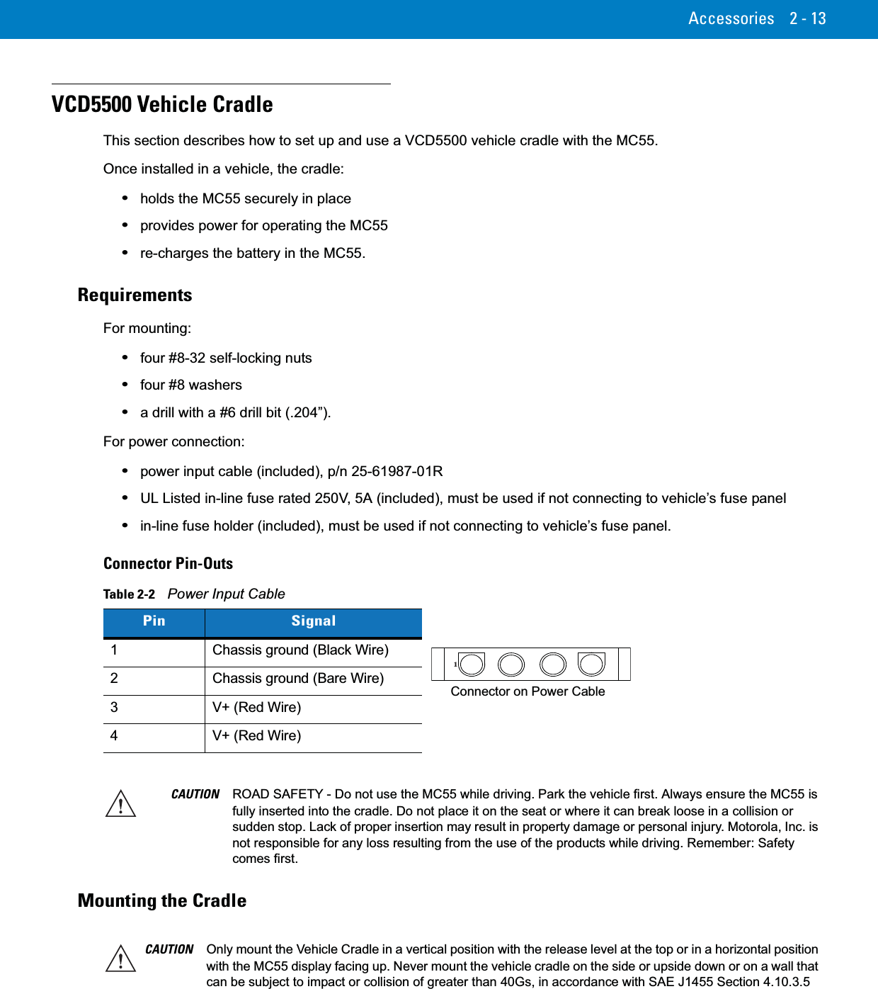 Accessories 2 - 13VCD5500 Vehicle CradleThis section describes how to set up and use a VCD5500 vehicle cradle with the MC55.Once installed in a vehicle, the cradle:•holds the MC55 securely in place•provides power for operating the MC55•re-charges the battery in the MC55.RequirementsFor mounting:•four #8-32 self-locking nuts•four #8 washers•a drill with a #6 drill bit (.204”).For power connection:•power input cable (included), p/n 25-61987-01R•UL Listed in-line fuse rated 250V, 5A (included), must be used if not connecting to vehicle’s fuse panel•in-line fuse holder (included), must be used if not connecting to vehicle’s fuse panel.Connector Pin-OutsMounting the CradleTable 2-2    Power Input CablePin Signal1 Chassis ground (Black Wire)2 Chassis ground (Bare Wire)3 V+ (Red Wire)4 V+ (Red Wire)1Connector on Power CableCAUTION ROAD SAFETY - Do not use the MC55 while driving. Park the vehicle first. Always ensure the MC55 is fully inserted into the cradle. Do not place it on the seat or where it can break loose in a collision or sudden stop. Lack of proper insertion may result in property damage or personal injury. Motorola, Inc. is not responsible for any loss resulting from the use of the products while driving. Remember: Safety comes first.CAUTION Only mount the Vehicle Cradle in a vertical position with the release level at the top or in a horizontal position with the MC55 display facing up. Never mount the vehicle cradle on the side or upside down or on a wall that can be subject to impact or collision of greater than 40Gs, in accordance with SAE J1455 Section 4.10.3.5