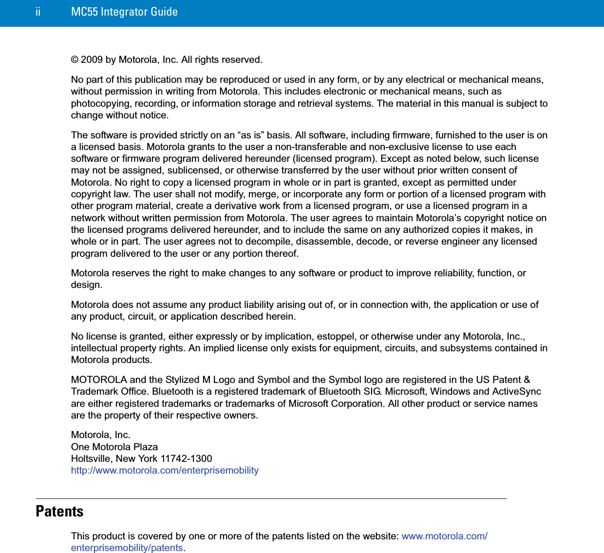 ii MC55 Integrator Guide© 2009 by Motorola, Inc. All rights reserved.No part of this publication may be reproduced or used in any form, or by any electrical or mechanical means, without permission in writing from Motorola. This includes electronic or mechanical means, such as photocopying, recording, or information storage and retrieval systems. The material in this manual is subject to change without notice.The software is provided strictly on an “as is” basis. All software, including firmware, furnished to the user is on a licensed basis. Motorola grants to the user a non-transferable and non-exclusive license to use each software or firmware program delivered hereunder (licensed program). Except as noted below, such license may not be assigned, sublicensed, or otherwise transferred by the user without prior written consent of Motorola. No right to copy a licensed program in whole or in part is granted, except as permitted under copyright law. The user shall not modify, merge, or incorporate any form or portion of a licensed program with other program material, create a derivative work from a licensed program, or use a licensed program in a network without written permission from Motorola. The user agrees to maintain Motorola’s copyright notice on the licensed programs delivered hereunder, and to include the same on any authorized copies it makes, in whole or in part. The user agrees not to decompile, disassemble, decode, or reverse engineer any licensed program delivered to the user or any portion thereof.Motorola reserves the right to make changes to any software or product to improve reliability, function, or design.Motorola does not assume any product liability arising out of, or in connection with, the application or use of any product, circuit, or application described herein.No license is granted, either expressly or by implication, estoppel, or otherwise under any Motorola, Inc., intellectual property rights. An implied license only exists for equipment, circuits, and subsystems contained in Motorola products.MOTOROLA and the Stylized M Logo and Symbol and the Symbol logo are registered in the US Patent &amp; Trademark Office. Bluetooth is a registered trademark of Bluetooth SIG. Microsoft, Windows and ActiveSync are either registered trademarks or trademarks of Microsoft Corporation. All other product or service names are the property of their respective owners. Motorola, Inc.One Motorola PlazaHoltsville, New York 11742-1300http://www.motorola.com/enterprisemobilityPatentsThis product is covered by one or more of the patents listed on the website: www.motorola.com/enterprisemobility/patents.