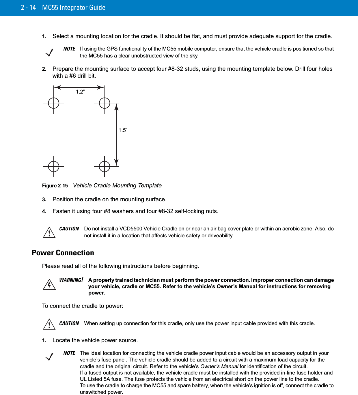 2 - 14 MC55 Integrator Guide1. Select a mounting location for the cradle. It should be flat, and must provide adequate support for the cradle.2. Prepare the mounting surface to accept four #8-32 studs, using the mounting template below. Drill four holes with a #6 drill bit.Figure 2-15    Vehicle Cradle Mounting Template3. Position the cradle on the mounting surface.4. Fasten it using four #8 washers and four #8-32 self-locking nuts.Power ConnectionPlease read all of the following instructions before beginning.To connect the cradle to power:1. Locate the vehicle power source.NOTE If using the GPS functionality of the MC55 mobile computer, ensure that the vehicle cradle is positioned so that the MC55 has a clear unobstructed view of the sky.1.5”1.2”CAUTION Do not install a VCD5500 Vehicle Cradle on or near an air bag cover plate or within an aerobic zone. Also, do not install it in a location that affects vehicle safety or driveability.WARNING!A properly trained technician must perform the power connection. Improper connection can damage your vehicle, cradle or MC55. Refer to the vehicle’s Owner’s Manual for instructions for removing power.CAUTION When setting up connection for this cradle, only use the power input cable provided with this cradle. NOTE The ideal location for connecting the vehicle cradle power input cable would be an accessory output in your vehicle’s fuse panel. The vehicle cradle should be added to a circuit with a maximum load capacity for the cradle and the original circuit. Refer to the vehicle’s Owner’s Manual for identification of the circuit. If a fused output is not available, the vehicle cradle must be installed with the provided in-line fuse holder and UL Listed 5A fuse. The fuse protects the vehicle from an electrical short on the power line to the cradle. To use the cradle to charge the MC55 and spare battery, when the vehicle’s ignition is off, connect the cradle to unswitched power.