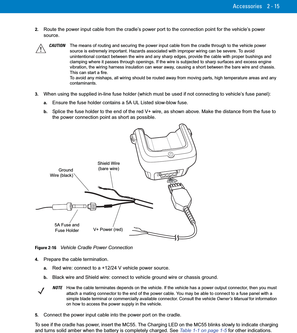 Accessories 2 - 152. Route the power input cable from the cradle’s power port to the connection point for the vehicle’s power source.3. When using the supplied in-line fuse holder (which must be used if not connecting to vehicle’s fuse panel):a. Ensure the fuse holder contains a 5A UL Listed slow-blow fuse.b. Splice the fuse holder to the end of the red V+ wire, as shown above. Make the distance from the fuse to the power connection point as short as possible.Figure 2-16    Vehicle Cradle Power Connection4. Prepare the cable termination.a. Red wire: connect to a +12/24 V vehicle power source.b. Black wire and Shield wire: connect to vehicle ground wire or chassis ground.5. Connect the power input cable into the power port on the cradle.To see if the cradle has power, insert the MC55. The Charging LED on the MC55 blinks slowly to indicate charging and turns solid amber when the battery is completely charged. See Table 1-1 on page 1-5 for other indications.CAUTION The means of routing and securing the power input cable from the cradle through to the vehicle power source is extremely important. Hazards associated with improper wiring can be severe. To avoid unintentional contact between the wire and any sharp edges, provide the cable with proper bushings and clamping where it passes through openings. If the wire is subjected to sharp surfaces and excess engine vibration, the wiring harness insulation can wear away, causing a short between the bare wire and chassis. This can start a fire.To avoid any mishaps, all wiring should be routed away from moving parts, high temperature areas and any contaminants. Shield Wire (bare wire)GroundWire (black)V+ Power (red)5A Fuse and Fuse HolderNOTE How the cable terminates depends on the vehicle. If the vehicle has a power output connector, then you must attach a mating connector to the end of the power cable. You may be able to connect to a fuse panel with a simple blade terminal or commercially available connector. Consult the vehicle Owner’s Manual for information on how to access the power supply in the vehicle.