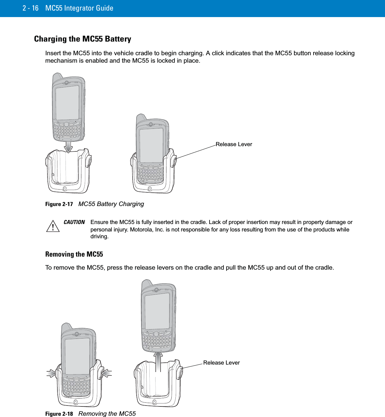 2 - 16 MC55 Integrator GuideCharging the MC55 BatteryInsert the MC55 into the vehicle cradle to begin charging. A click indicates that the MC55 button release locking mechanism is enabled and the MC55 is locked in place.Figure 2-17    MC55 Battery ChargingRemoving the MC55To remove the MC55, press the release levers on the cradle and pull the MC55 up and out of the cradle.Figure 2-18    Removing the MC55Release LeverCAUTION Ensure the MC55 is fully inserted in the cradle. Lack of proper insertion may result in property damage or personal injury. Motorola, Inc. is not responsible for any loss resulting from the use of the products while driving. Release Lever