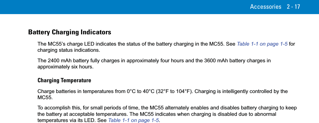 Accessories 2 - 17Battery Charging IndicatorsThe MC55’s charge LED indicates the status of the battery charging in the MC55. See Table 1-1 on page 1-5 for charging status indications.The 2400 mAh battery fully charges in approximately four hours and the 3600 mAh battery charges in approximately six hours.Charging TemperatureCharge batteries in temperatures from 0°C to 40°C (32°F to 104°F). Charging is intelligently controlled by the MC55.To accomplish this, for small periods of time, the MC55 alternately enables and disables battery charging to keep the battery at acceptable temperatures. The MC55 indicates when charging is disabled due to abnormal temperatures via its LED. See Table 1-1 on page 1-5.