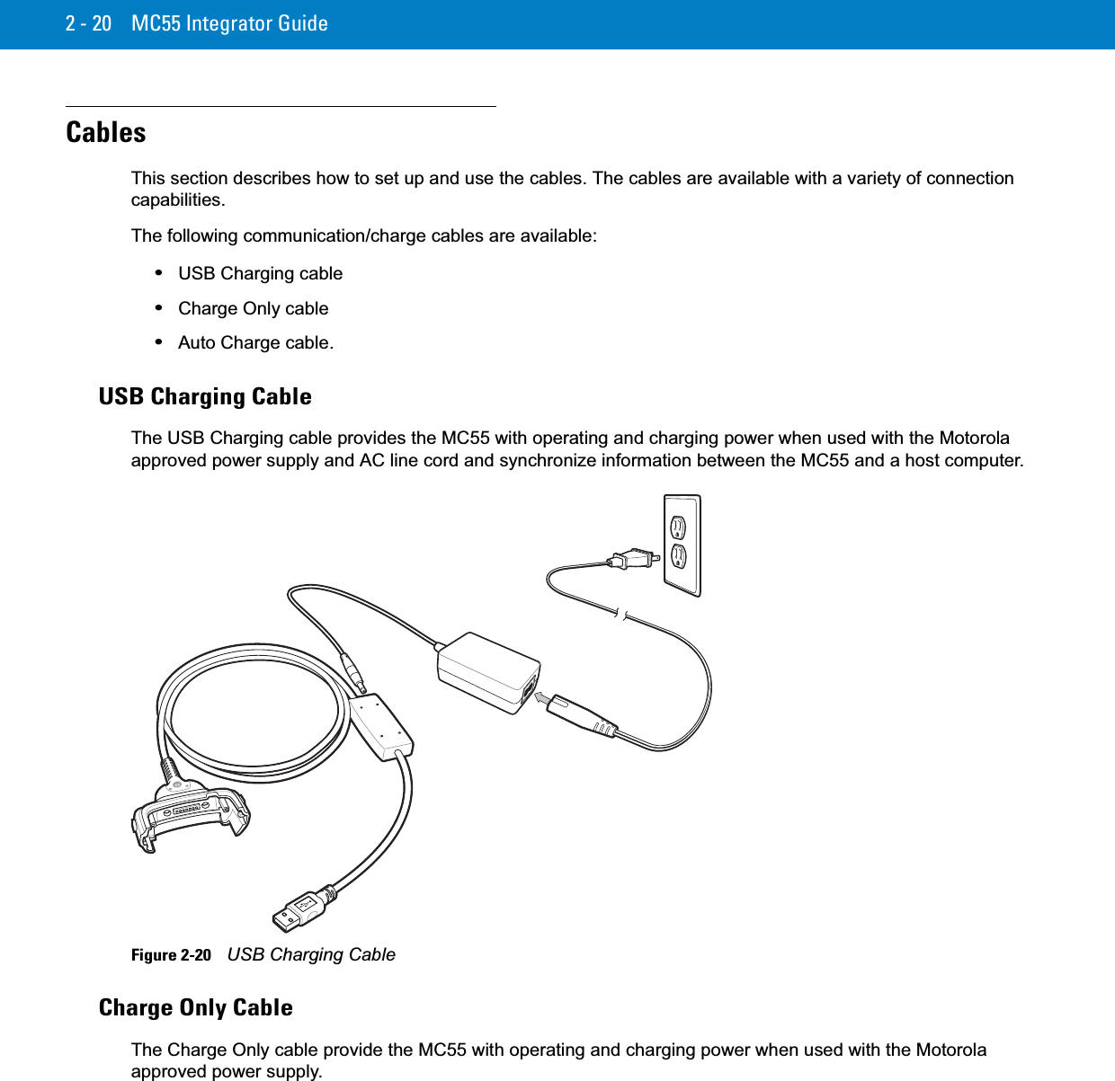 2 - 20 MC55 Integrator GuideCablesThis section describes how to set up and use the cables. The cables are available with a variety of connection capabilities.The following communication/charge cables are available:•USB Charging cable•Charge Only cable•Auto Charge cable.USB Charging CableThe USB Charging cable provides the MC55 with operating and charging power when used with the Motorola approved power supply and AC line cord and synchronize information between the MC55 and a host computer.Figure 2-20    USB Charging CableCharge Only CableThe Charge Only cable provide the MC55 with operating and charging power when used with the Motorola approved power supply.