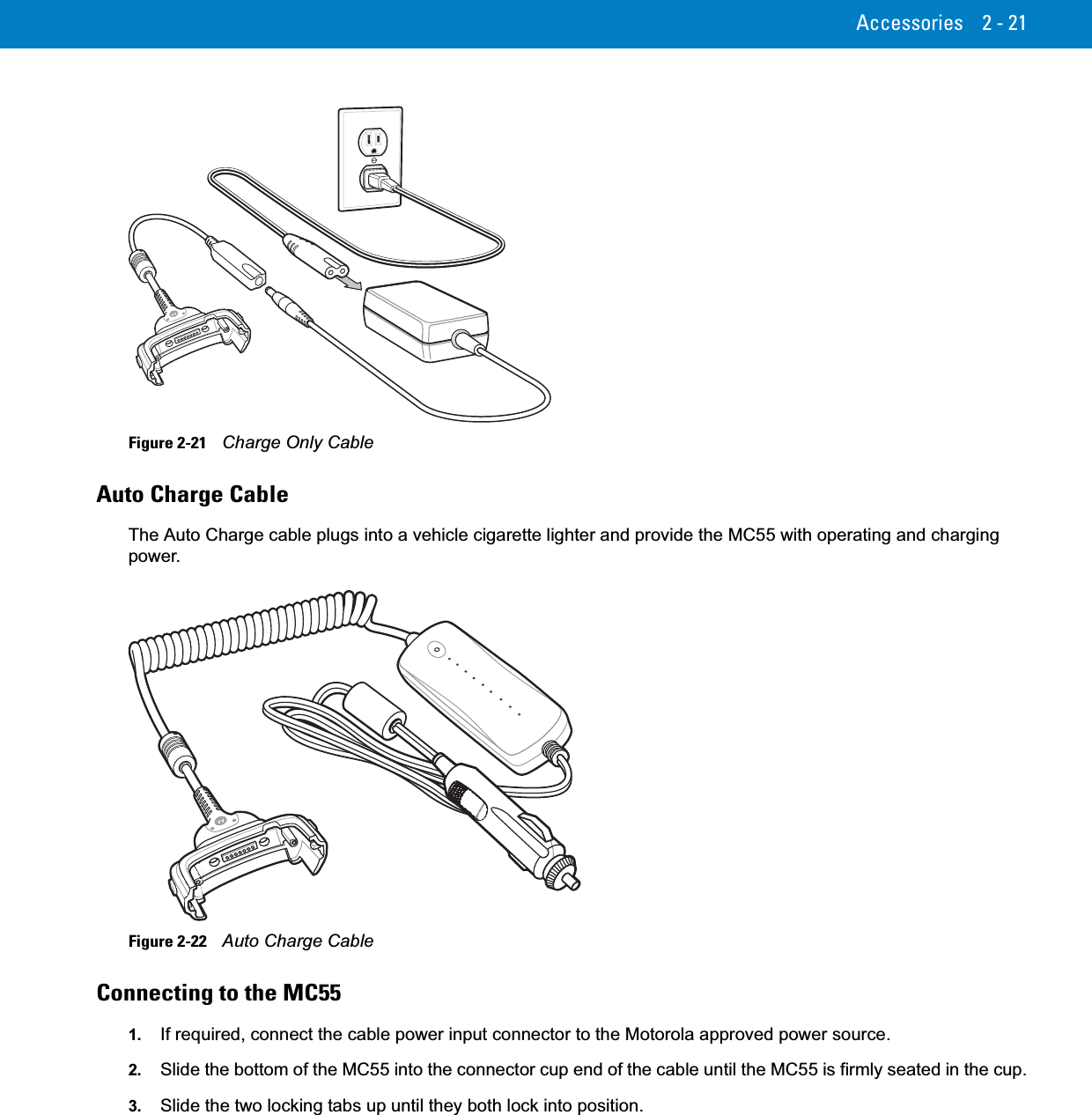 Accessories 2 - 21Figure 2-21    Charge Only CableAuto Charge CableThe Auto Charge cable plugs into a vehicle cigarette lighter and provide the MC55 with operating and charging power.Figure 2-22    Auto Charge CableConnecting to the MC551. If required, connect the cable power input connector to the Motorola approved power source.2. Slide the bottom of the MC55 into the connector cup end of the cable until the MC55 is firmly seated in the cup.3. Slide the two locking tabs up until they both lock into position.