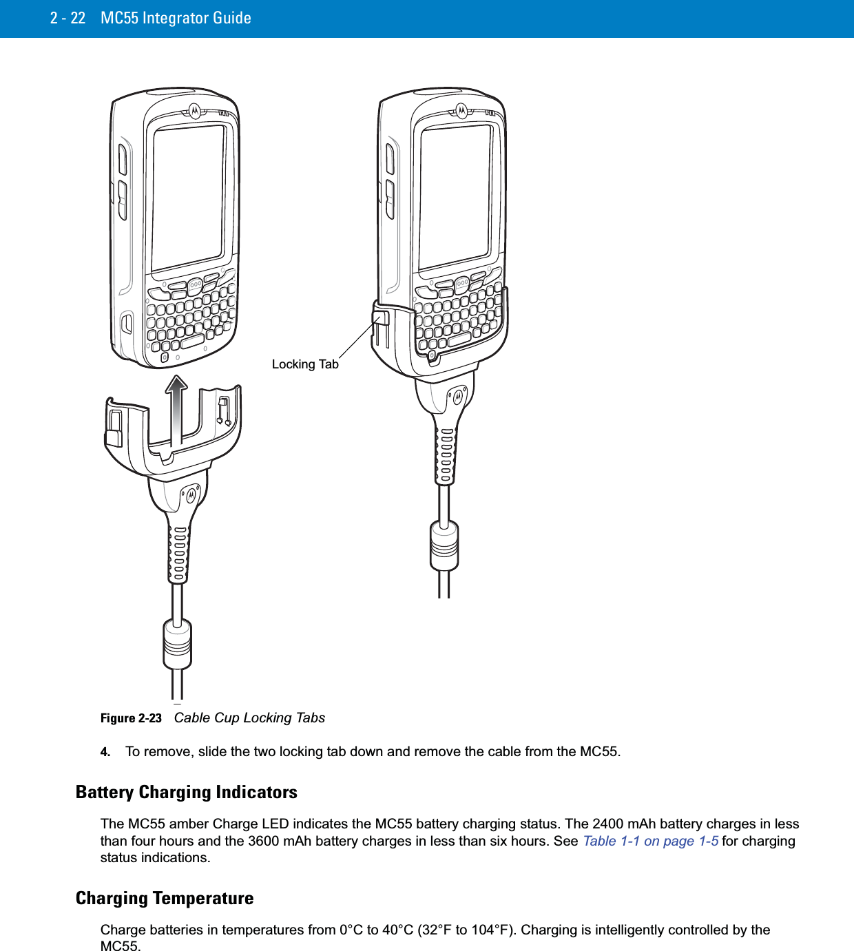 2 - 22 MC55 Integrator GuideFigure 2-23    Cable Cup Locking Tabs4. To remove, slide the two locking tab down and remove the cable from the MC55.Battery Charging IndicatorsThe MC55 amber Charge LED indicates the MC55 battery charging status. The 2400 mAh battery charges in less than four hours and the 3600 mAh battery charges in less than six hours. See Table 1-1 on page 1-5 for charging status indications.Charging TemperatureCharge batteries in temperatures from 0°C to 40°C (32°F to 104°F). Charging is intelligently controlled by the MC55.Locking Tab