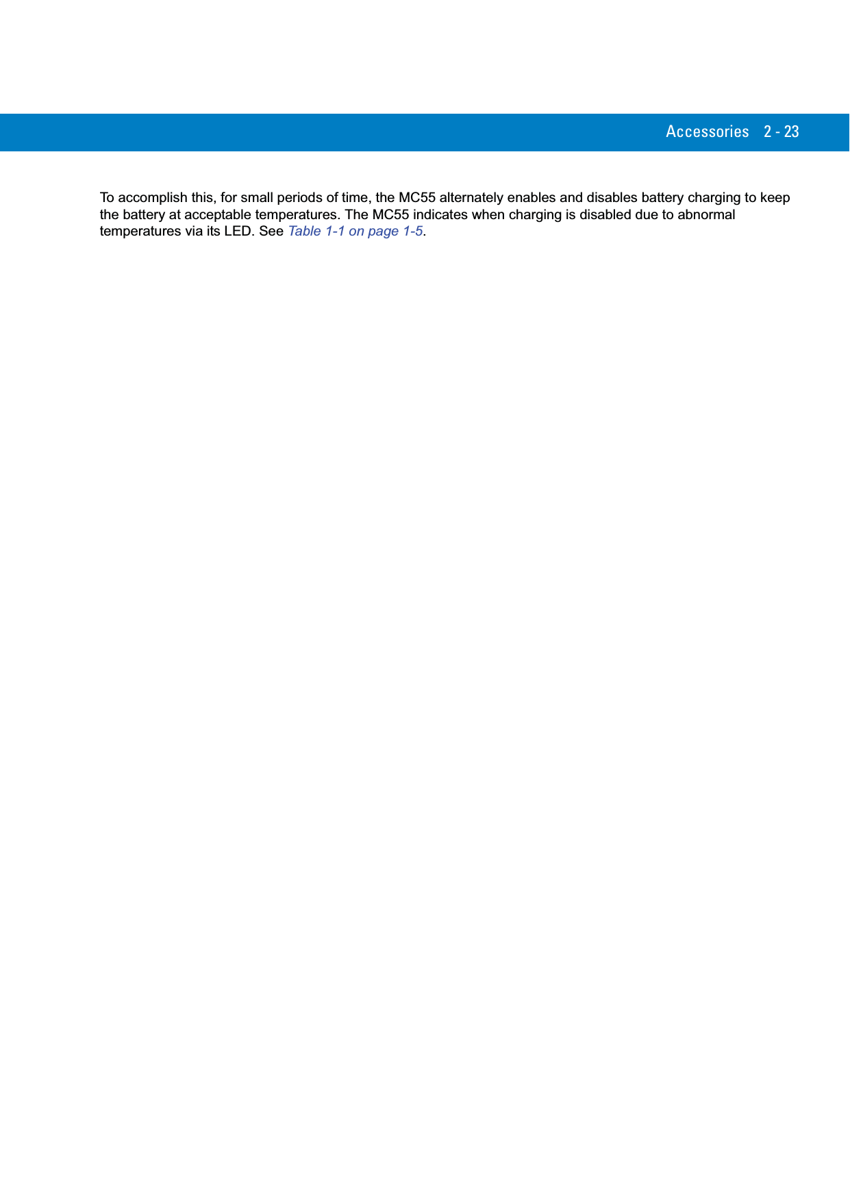 Accessories 2 - 23To accomplish this, for small periods of time, the MC55 alternately enables and disables battery charging to keep the battery at acceptable temperatures. The MC55 indicates when charging is disabled due to abnormal temperatures via its LED. See Table 1-1 on page 1-5.