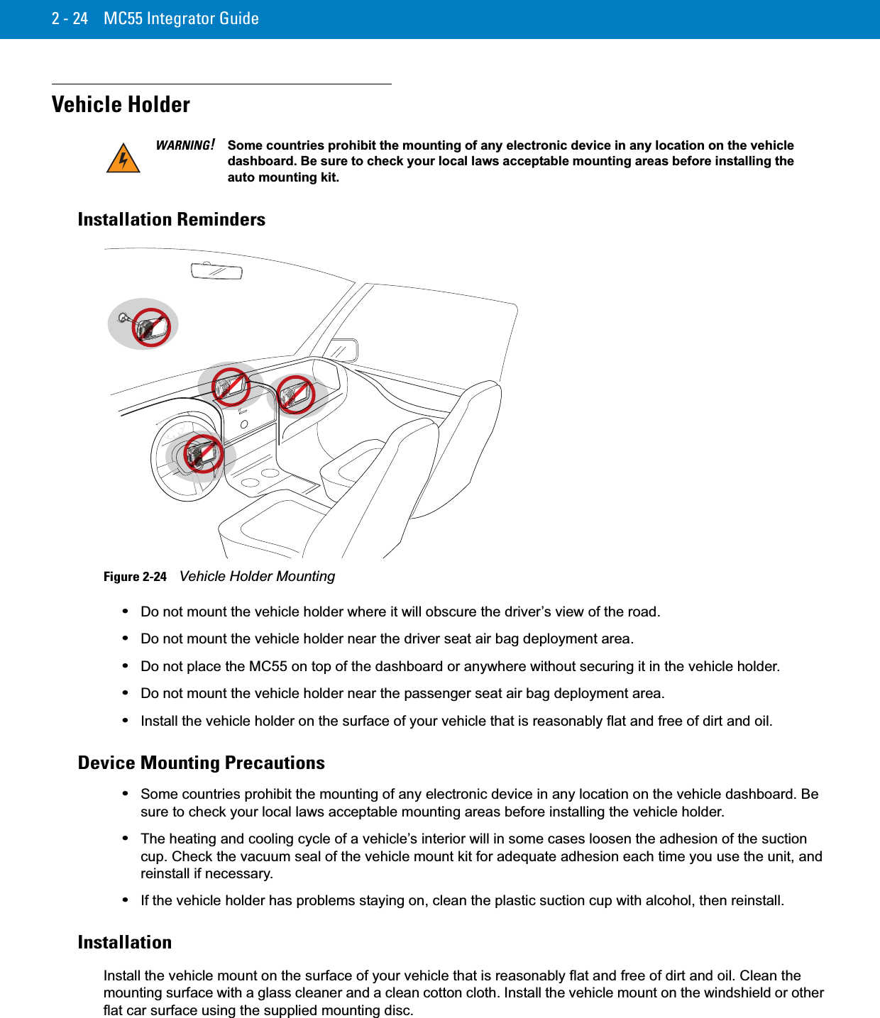 2 - 24 MC55 Integrator GuideVehicle HolderInstallation RemindersFigure 2-24    Vehicle Holder Mounting•Do not mount the vehicle holder where it will obscure the driver’s view of the road.•Do not mount the vehicle holder near the driver seat air bag deployment area.•Do not place the MC55 on top of the dashboard or anywhere without securing it in the vehicle holder.•Do not mount the vehicle holder near the passenger seat air bag deployment area.•Install the vehicle holder on the surface of your vehicle that is reasonably flat and free of dirt and oil.Device Mounting Precautions•Some countries prohibit the mounting of any electronic device in any location on the vehicle dashboard. Be sure to check your local laws acceptable mounting areas before installing the vehicle holder.•The heating and cooling cycle of a vehicle’s interior will in some cases loosen the adhesion of the suction cup. Check the vacuum seal of the vehicle mount kit for adequate adhesion each time you use the unit, and reinstall if necessary.•If the vehicle holder has problems staying on, clean the plastic suction cup with alcohol, then reinstall.InstallationInstall the vehicle mount on the surface of your vehicle that is reasonably flat and free of dirt and oil. Clean the mounting surface with a glass cleaner and a clean cotton cloth. Install the vehicle mount on the windshield or other flat car surface using the supplied mounting disc.WARNING!Some countries prohibit the mounting of any electronic device in any location on the vehicle dashboard. Be sure to check your local laws acceptable mounting areas before installing the auto mounting kit.