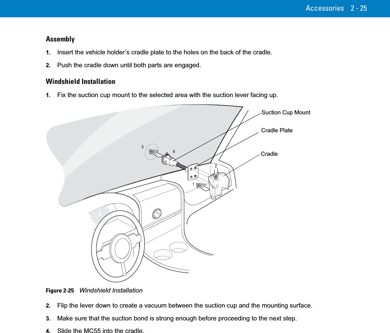 Accessories 2 - 25Assembly1. Insert the vehicle holder’s cradle plate to the holes on the back of the cradle.2. Push the cradle down until both parts are engaged.Windshield Installation1. Fix the suction cup mount to the selected area with the suction lever facing up.Figure 2-25    Windshield Installation2. Flip the lever down to create a vacuum between the suction cup and the mounting surface.3. Make sure that the suction bond is strong enough before proceeding to the next step.4. Slide the MC55 into the cradle.Cradle PlateCradleSuction Cup Mount