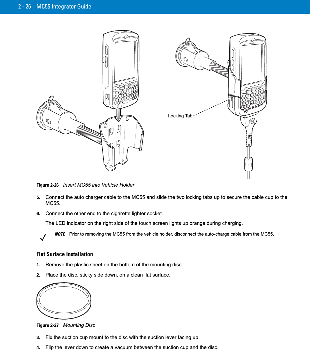 2 - 26 MC55 Integrator GuideFigure 2-26    Insert MC55 into Vehicle Holder5. Connect the auto charger cable to the MC55 and slide the two locking tabs up to secure the cable cup to the MC55.6. Connect the other end to the cigarette lighter socket.The LED indicator on the right side of the touch screen lights up orange during charging.Flat Surface Installation1. Remove the plastic sheet on the bottom of the mounting disc.2. Place the disc, sticky side down, on a clean flat surface.Figure 2-27    Mounting Disc3. Fix the suction cup mount to the disc with the suction lever facing up.4. Flip the lever down to create a vacuum between the suction cup and the disc.Locking TabNOTE Prior to removing the MC55 from the vehicle holder, disconnect the auto-charge cable from the MC55.