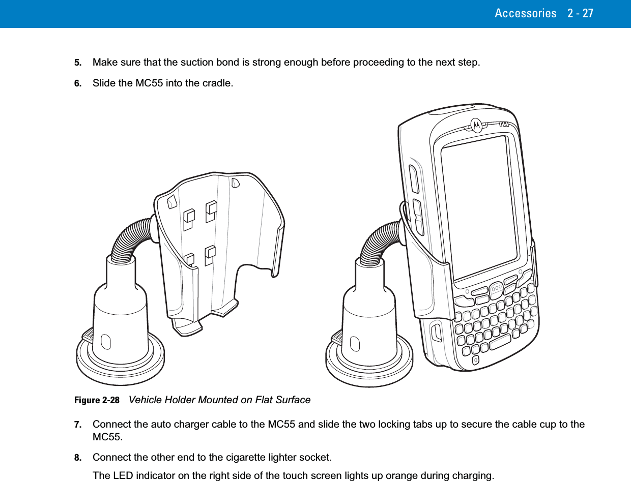 Accessories 2 - 275. Make sure that the suction bond is strong enough before proceeding to the next step.6. Slide the MC55 into the cradle.Figure 2-28    Vehicle Holder Mounted on Flat Surface7. Connect the auto charger cable to the MC55 and slide the two locking tabs up to secure the cable cup to the MC55.8. Connect the other end to the cigarette lighter socket.The LED indicator on the right side of the touch screen lights up orange during charging.