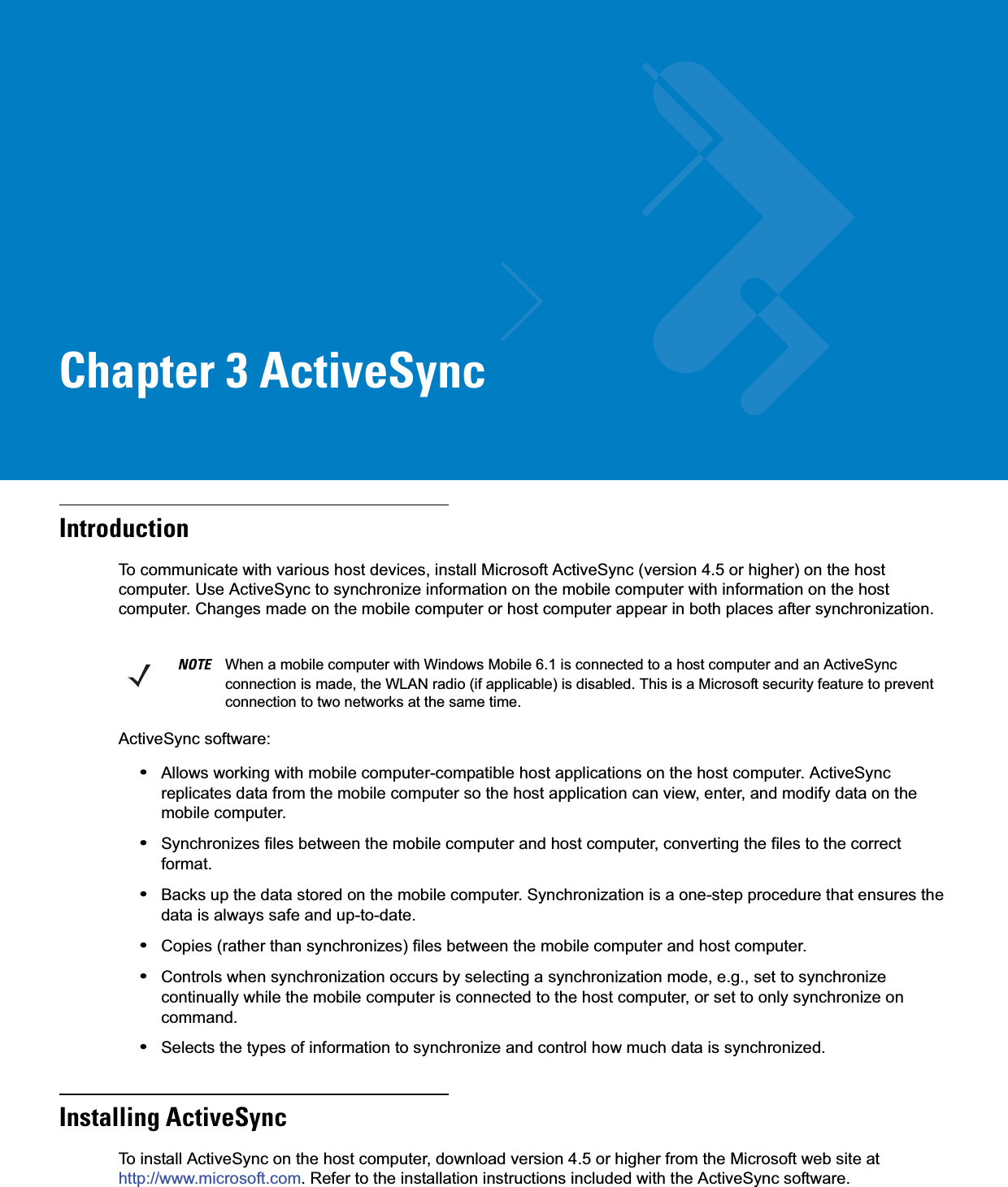 Chapter 3 ActiveSyncIntroductionTo communicate with various host devices, install Microsoft ActiveSync (version 4.5 or higher) on the host computer. Use ActiveSync to synchronize information on the mobile computer with information on the host computer. Changes made on the mobile computer or host computer appear in both places after synchronization.ActiveSync software:•Allows working with mobile computer-compatible host applications on the host computer. ActiveSync replicates data from the mobile computer so the host application can view, enter, and modify data on the mobile computer.•Synchronizes files between the mobile computer and host computer, converting the files to the correct format.•Backs up the data stored on the mobile computer. Synchronization is a one-step procedure that ensures the data is always safe and up-to-date.•Copies (rather than synchronizes) files between the mobile computer and host computer.•Controls when synchronization occurs by selecting a synchronization mode, e.g., set to synchronize continually while the mobile computer is connected to the host computer, or set to only synchronize on command.•Selects the types of information to synchronize and control how much data is synchronized.Installing ActiveSyncTo install ActiveSync on the host computer, download version 4.5 or higher from the Microsoft web site at http://www.microsoft.com. Refer to the installation instructions included with the ActiveSync software.NOTE When a mobile computer with Windows Mobile 6.1 is connected to a host computer and an ActiveSync connection is made, the WLAN radio (if applicable) is disabled. This is a Microsoft security feature to prevent connection to two networks at the same time.