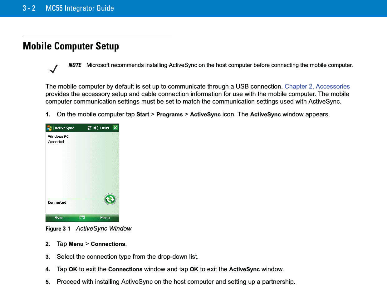 3 - 2 MC55 Integrator GuideMobile Computer SetupThe mobile computer by default is set up to communicate through a USB connection. Chapter 2, Accessoriesprovides the accessory setup and cable connection information for use with the mobile computer. The mobile computer communication settings must be set to match the communication settings used with ActiveSync.1. On the mobile computer tap Start &gt; Programs &gt; ActiveSync icon. The ActiveSync window appears.Figure 3-1    ActiveSync Window2. Ta p  Menu &gt; Connections.3. Select the connection type from the drop-down list.4. Ta p  OK to exit the Connections window and tap OK to exit the ActiveSync window.5. Proceed with installing ActiveSync on the host computer and setting up a partnership.NOTE Microsoft recommends installing ActiveSync on the host computer before connecting the mobile computer.