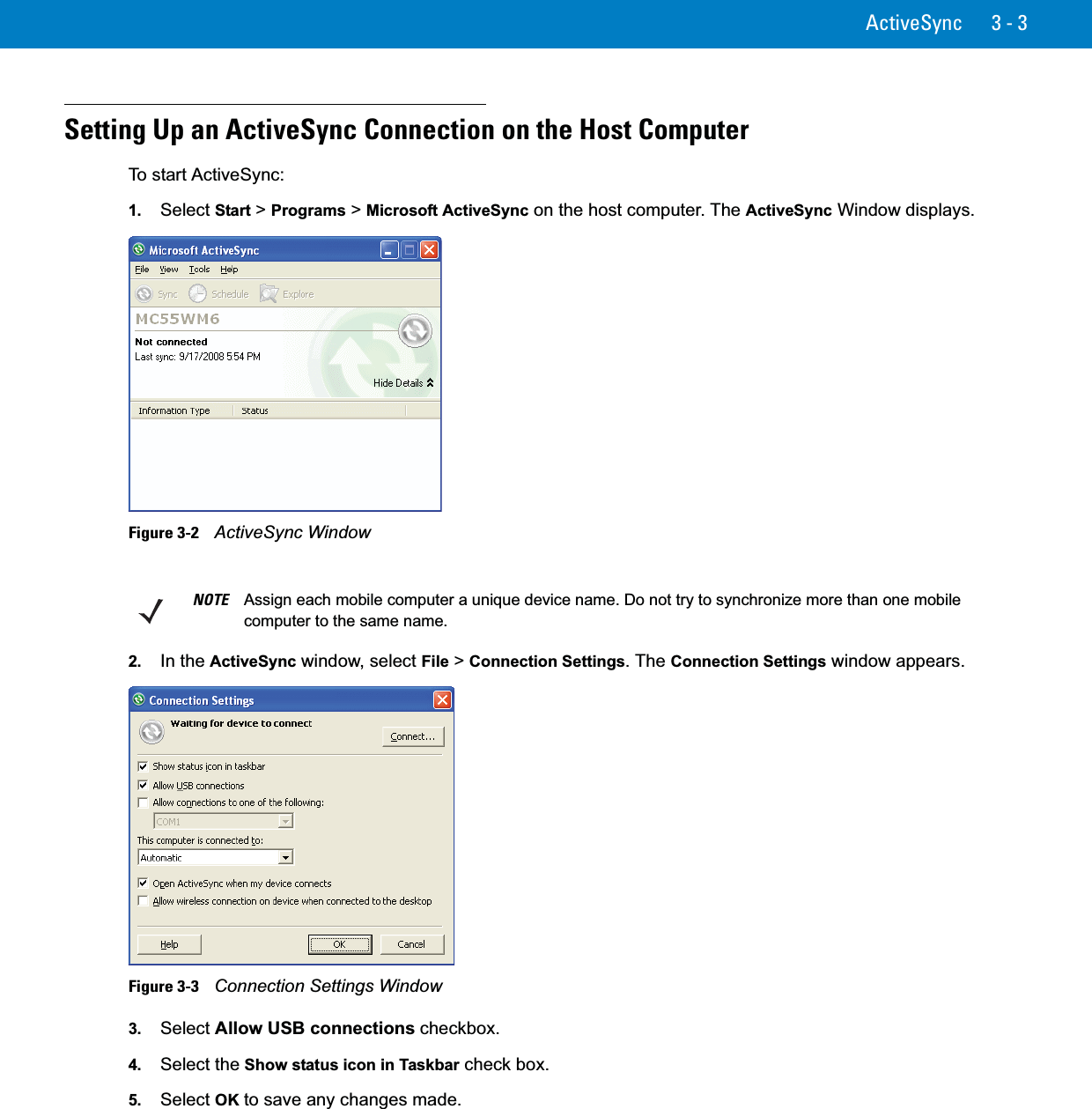 ActiveSync 3 - 3Setting Up an ActiveSync Connection on the Host ComputerTo start ActiveSync:1. Select Start &gt; Programs &gt;Microsoft ActiveSync on the host computer. The ActiveSync Window displays.Figure 3-2    ActiveSync Window2. In the ActiveSync window, select File &gt; Connection Settings. The Connection Settings window appears.Figure 3-3    Connection Settings Window3. Select Allow USB connections checkbox.4. Select the Show status icon in Taskbar check box.5. Select OK to save any changes made.NOTE Assign each mobile computer a unique device name. Do not try to synchronize more than one mobile computer to the same name. 