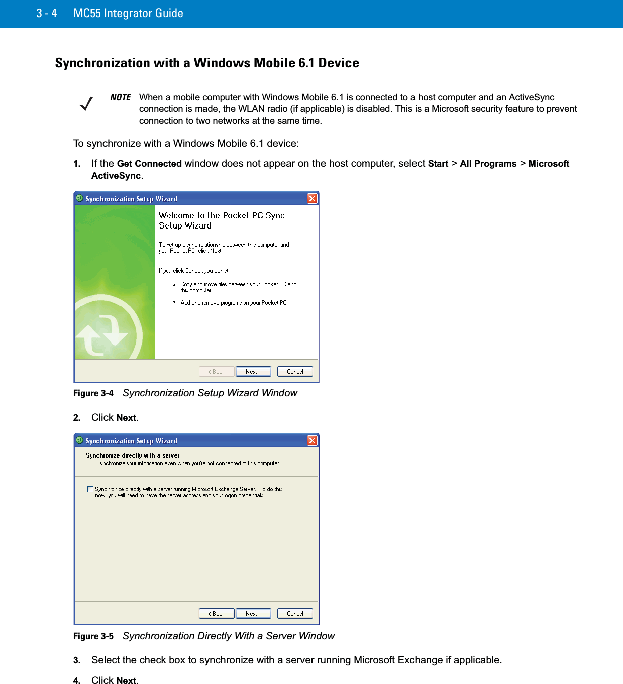 3 - 4 MC55 Integrator GuideSynchronization with a Windows Mobile 6.1 DeviceTo synchronize with a Windows Mobile 6.1 device:1. If the Get Connected window does not appear on the host computer, select Start &gt; All Programs &gt; MicrosoftActiveSync.Figure 3-4    Synchronization Setup Wizard Window2. Click Next.Figure 3-5    Synchronization Directly With a Server Window3. Select the check box to synchronize with a server running Microsoft Exchange if applicable.4. Click Next.NOTE When a mobile computer with Windows Mobile 6.1 is connected to a host computer and an ActiveSync connection is made, the WLAN radio (if applicable) is disabled. This is a Microsoft security feature to prevent connection to two networks at the same time.