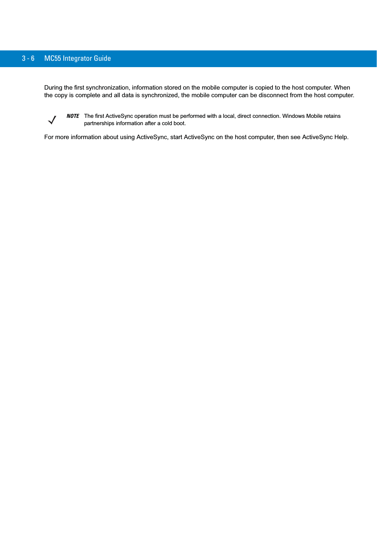 3 - 6 MC55 Integrator GuideDuring the first synchronization, information stored on the mobile computer is copied to the host computer. When the copy is complete and all data is synchronized, the mobile computer can be disconnect from the host computer.For more information about using ActiveSync, start ActiveSync on the host computer, then see ActiveSync Help.NOTE The first ActiveSync operation must be performed with a local, direct connection. Windows Mobile retains partnerships information after a cold boot.