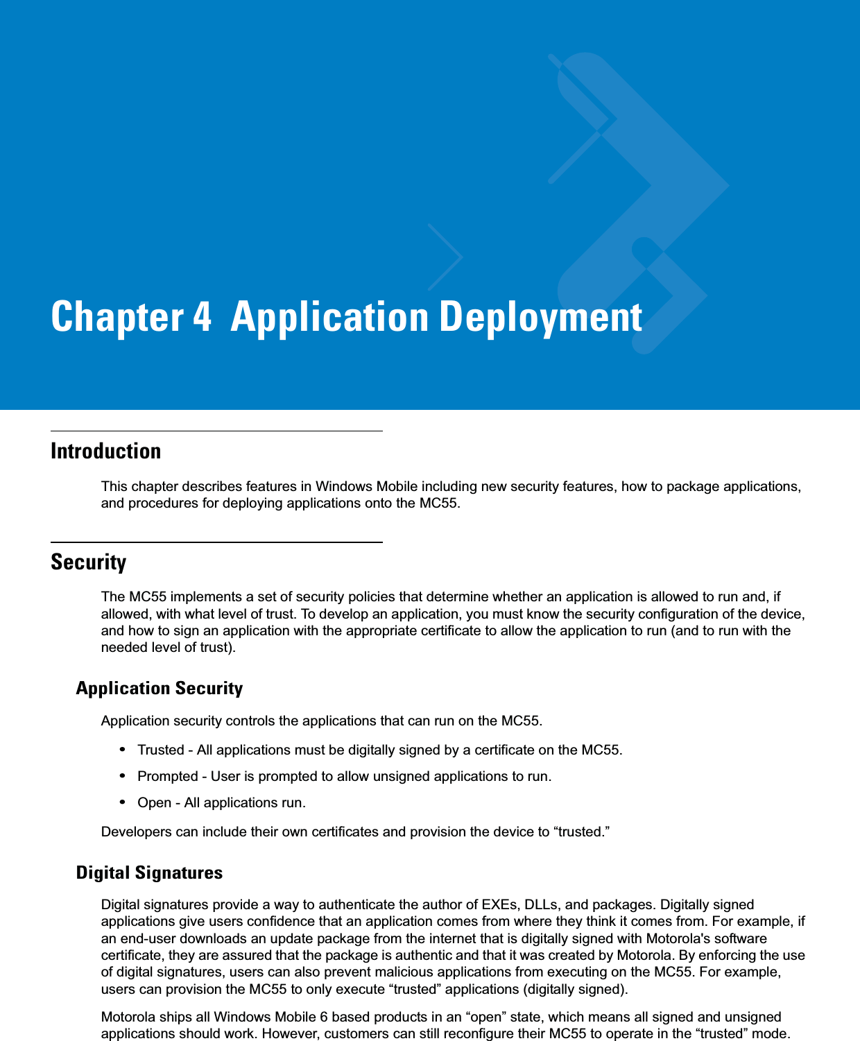 Chapter 4  Application DeploymentIntroductionThis chapter describes features in Windows Mobile including new security features, how to package applications, and procedures for deploying applications onto the MC55.SecurityThe MC55 implements a set of security policies that determine whether an application is allowed to run and, if allowed, with what level of trust. To develop an application, you must know the security configuration of the device, and how to sign an application with the appropriate certificate to allow the application to run (and to run with the needed level of trust).Application SecurityApplication security controls the applications that can run on the MC55.•Trusted - All applications must be digitally signed by a certificate on the MC55.•Prompted - User is prompted to allow unsigned applications to run.•Open - All applications run.Developers can include their own certificates and provision the device to “trusted.”Digital SignaturesDigital signatures provide a way to authenticate the author of EXEs, DLLs, and packages. Digitally signed applications give users confidence that an application comes from where they think it comes from. For example, if an end-user downloads an update package from the internet that is digitally signed with Motorola&apos;s software certificate, they are assured that the package is authentic and that it was created by Motorola. By enforcing the use of digital signatures, users can also prevent malicious applications from executing on the MC55. For example, users can provision the MC55 to only execute “trusted” applications (digitally signed).Motorola ships all Windows Mobile 6 based products in an “open” state, which means all signed and unsigned applications should work. However, customers can still reconfigure their MC55 to operate in the “trusted” mode. 