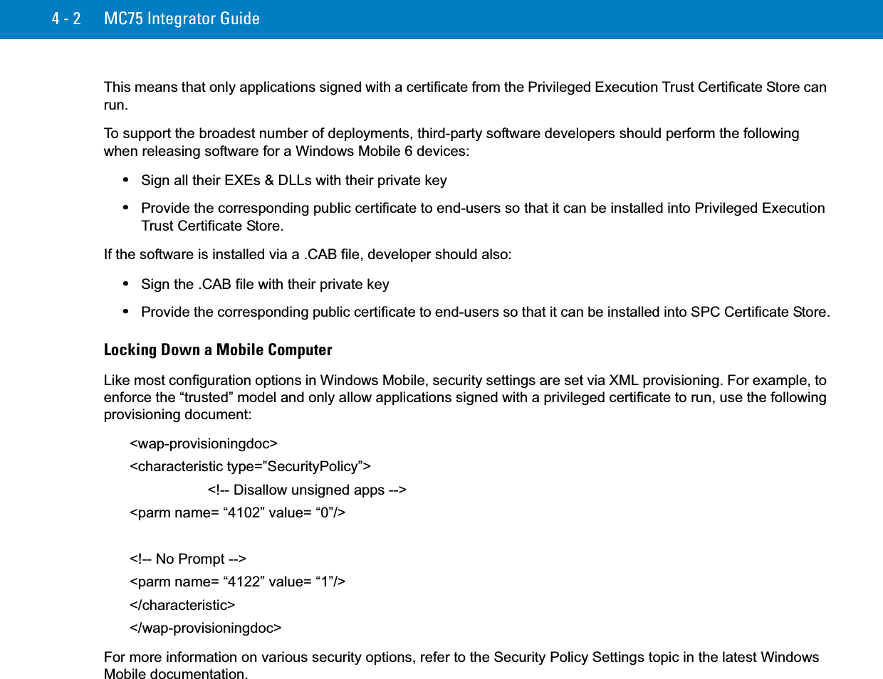 4 - 2 MC75 Integrator GuideThis means that only applications signed with a certificate from the Privileged Execution Trust Certificate Store can run.To support the broadest number of deployments, third-party software developers should perform the following when releasing software for a Windows Mobile 6 devices:•Sign all their EXEs &amp; DLLs with their private key•Provide the corresponding public certificate to end-users so that it can be installed into Privileged Execution Trust Certificate Store.If the software is installed via a .CAB file, developer should also:•Sign the .CAB file with their private key•Provide the corresponding public certificate to end-users so that it can be installed into SPC Certificate Store.Locking Down a Mobile ComputerLike most configuration options in Windows Mobile, security settings are set via XML provisioning. For example, to enforce the “trusted” model and only allow applications signed with a privileged certificate to run, use the following provisioning document:&lt;wap-provisioningdoc&gt;&lt;characteristic type=”SecurityPolicy”&gt; &lt;!-- Disallow unsigned apps --&gt;&lt;parm name= “4102” value= “0”/&gt; &lt;!-- No Prompt --&gt;&lt;parm name= “4122” value= “1”/&gt; &lt;/characteristic&gt;&lt;/wap-provisioningdoc&gt; For more information on various security options, refer to the Security Policy Settings topic in the latest Windows Mobile documentation.
