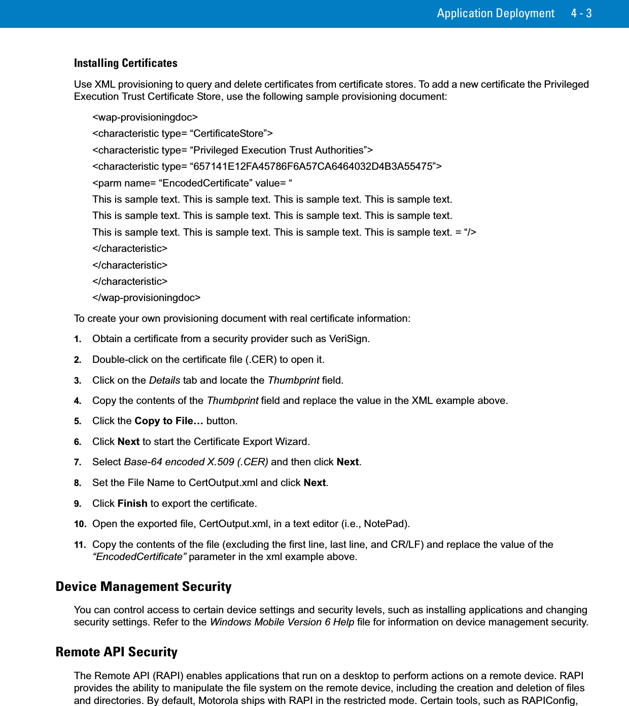 Application Deployment 4 - 3Installing CertificatesUse XML provisioning to query and delete certificates from certificate stores. To add a new certificate the Privileged Execution Trust Certificate Store, use the following sample provisioning document:&lt;wap-provisioningdoc&gt; &lt;characteristic type= “CertificateStore”&gt; &lt;characteristic type= “Privileged Execution Trust Authorities”&gt; &lt;characteristic type= “657141E12FA45786F6A57CA6464032D4B3A55475”&gt; &lt;parm name= “EncodedCertificate” value= “ This is sample text. This is sample text. This is sample text. This is sample text. This is sample text. This is sample text. This is sample text. This is sample text. This is sample text. This is sample text. This is sample text. This is sample text. = “/&gt; &lt;/characteristic&gt; &lt;/characteristic&gt; &lt;/characteristic&gt; &lt;/wap-provisioningdoc&gt;To create your own provisioning document with real certificate information:1. Obtain a certificate from a security provider such as VeriSign.2. Double-click on the certificate file (.CER) to open it.3. Click on the Details tab and locate the Thumbprint field.4. Copy the contents of the Thumbprint field and replace the value in the XML example above.5. Click the Copy to File… button.6. Click Next to start the Certificate Export Wizard.7. Select Base-64 encoded X.509 (.CER) and then click Next.8. Set the File Name to CertOutput.xml and click Next.9. Click Finish to export the certificate.10. Open the exported file, CertOutput.xml, in a text editor (i.e., NotePad).11. Copy the contents of the file (excluding the first line, last line, and CR/LF) and replace the value of the “EncodedCertificate” parameter in the xml example above.Device Management SecurityYou can control access to certain device settings and security levels, such as installing applications and changing security settings. Refer to the Windows Mobile Version 6 Help file for information on device management security.Remote API SecurityThe Remote API (RAPI) enables applications that run on a desktop to perform actions on a remote device. RAPI provides the ability to manipulate the file system on the remote device, including the creation and deletion of files and directories. By default, Motorola ships with RAPI in the restricted mode. Certain tools, such as RAPIConfig, 