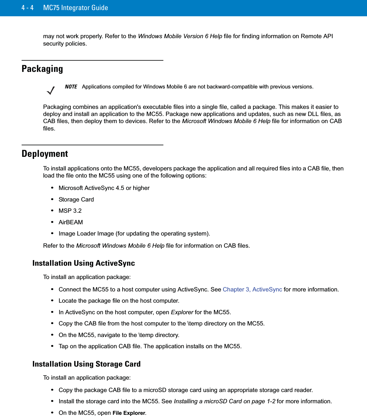 4 - 4 MC75 Integrator Guidemay not work properly. Refer to the Windows Mobile Version 6 Help file for finding information on Remote API security policies.PackagingPackaging combines an application&apos;s executable files into a single file, called a package. This makes it easier to deploy and install an application to the MC55. Package new applications and updates, such as new DLL files, as CAB files, then deploy them to devices. Refer to the Microsoft Windows Mobile 6 Help file for information on CAB files.DeploymentTo install applications onto the MC55, developers package the application and all required files into a CAB file, then load the file onto the MC55 using one of the following options:•Microsoft ActiveSync 4.5 or higher•Storage Card•MSP 3.2•AirBEAM•Image Loader Image (for updating the operating system).Refer to the Microsoft Windows Mobile 6 Help file for information on CAB files.Installation Using ActiveSyncTo install an application package:•Connect the MC55 to a host computer using ActiveSync. See Chapter 3, ActiveSync for more information.•Locate the package file on the host computer.•In ActiveSync on the host computer, open Explorer for the MC55.•Copy the CAB file from the host computer to the \temp directory on the MC55.•On the MC55, navigate to the \temp directory.•Tap on the application CAB file. The application installs on the MC55.Installation Using Storage CardTo install an application package:•Copy the package CAB file to a microSD storage card using an appropriate storage card reader.•Install the storage card into the MC55. See Installing a microSD Card on page 1-2 for more information.•On the MC55, open File Explorer.NOTE Applications compiled for Windows Mobile 6 are not backward-compatible with previous versions.