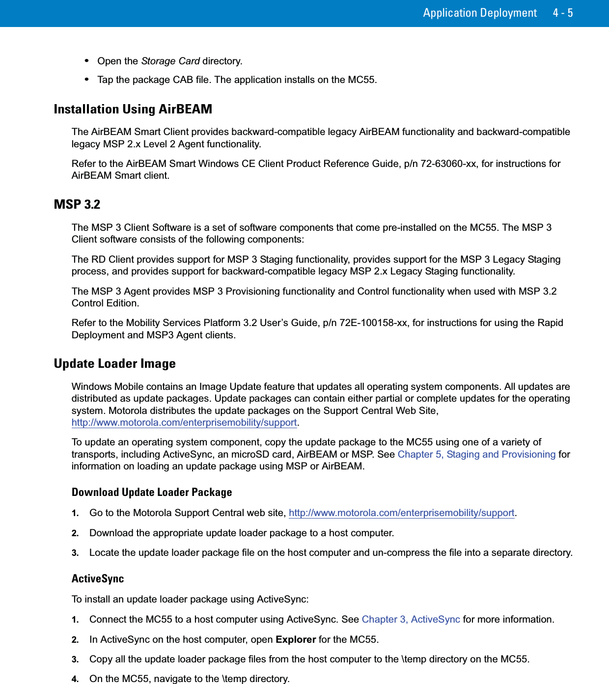 Application Deployment 4 - 5•Open the Storage Card directory.•Tap the package CAB file. The application installs on the MC55.Installation Using AirBEAMThe AirBEAM Smart Client provides backward-compatible legacy AirBEAM functionality and backward-compatible legacy MSP 2.x Level 2 Agent functionality. Refer to the AirBEAM Smart Windows CE Client Product Reference Guide, p/n 72-63060-xx, for instructions for AirBEAM Smart client.MSP 3.2The MSP 3 Client Software is a set of software components that come pre-installed on the MC55. The MSP 3 Client software consists of the following components:The RD Client provides support for MSP 3 Staging functionality, provides support for the MSP 3 Legacy Staging process, and provides support for backward-compatible legacy MSP 2.x Legacy Staging functionality.The MSP 3 Agent provides MSP 3 Provisioning functionality and Control functionality when used with MSP 3.2 Control Edition.Refer to the Mobility Services Platform 3.2 User’s Guide, p/n 72E-100158-xx, for instructions for using the Rapid Deployment and MSP3 Agent clients.Update Loader ImageWindows Mobile contains an Image Update feature that updates all operating system components. All updates are distributed as update packages. Update packages can contain either partial or complete updates for the operating system. Motorola distributes the update packages on the Support Central Web Site, http://www.motorola.com/enterprisemobility/support.To update an operating system component, copy the update package to the MC55 using one of a variety of transports, including ActiveSync, an microSD card, AirBEAM or MSP. See Chapter 5, Staging and Provisioning for information on loading an update package using MSP or AirBEAM.Download Update Loader Package1. Go to the Motorola Support Central web site, http://www.motorola.com/enterprisemobility/support.2. Download the appropriate update loader package to a host computer.3. Locate the update loader package file on the host computer and un-compress the file into a separate directory.ActiveSyncTo install an update loader package using ActiveSync:1. Connect the MC55 to a host computer using ActiveSync. See Chapter 3, ActiveSync for more information.2. In ActiveSync on the host computer, open Explorer for the MC55.3. Copy all the update loader package files from the host computer to the \temp directory on the MC55.4. On the MC55, navigate to the \temp directory.