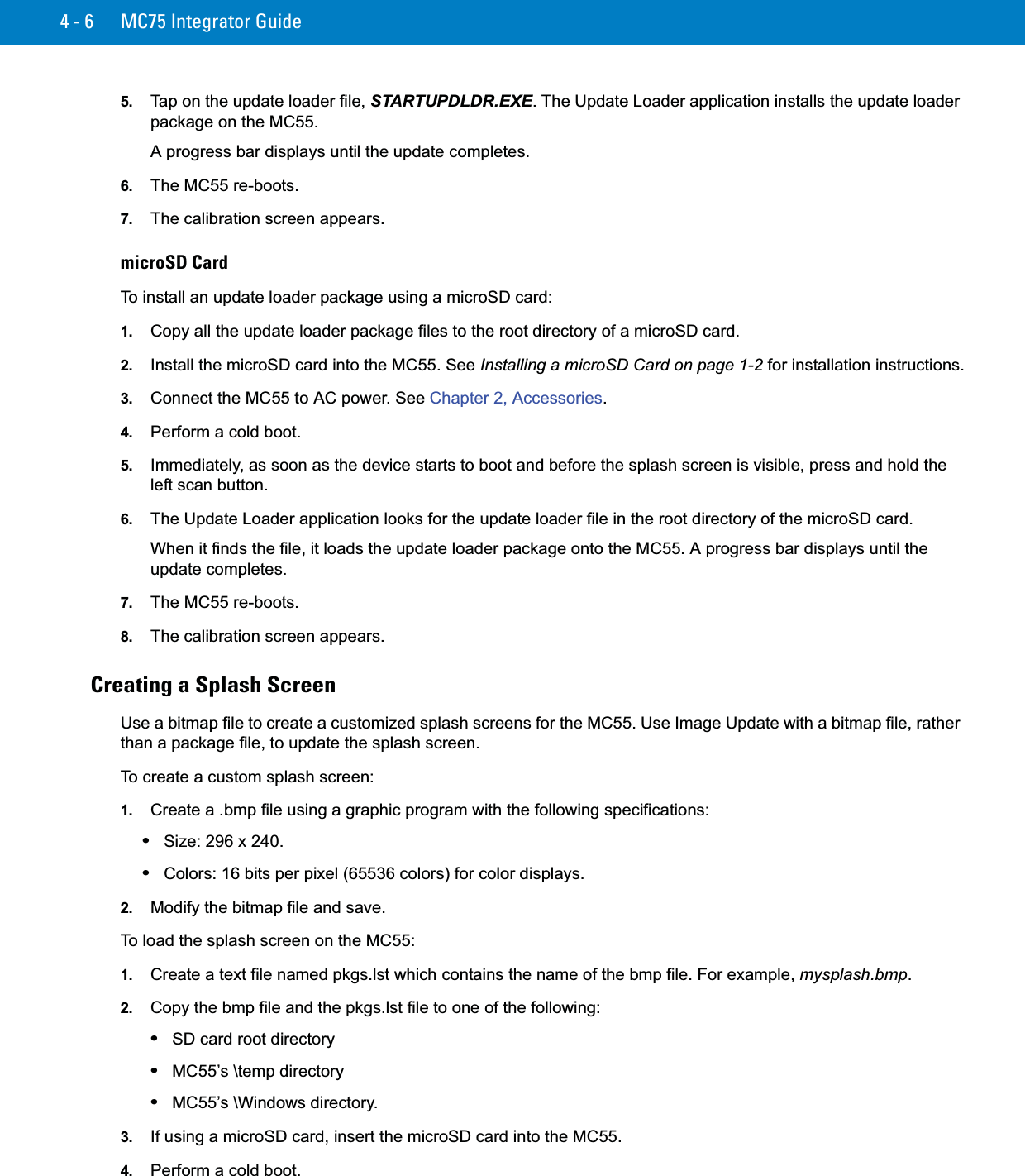 4 - 6 MC75 Integrator Guide5. Tap on the update loader file, STARTUPDLDR.EXE. The Update Loader application installs the update loader package on the MC55.A progress bar displays until the update completes.6. The MC55 re-boots.7. The calibration screen appears.microSD CardTo install an update loader package using a microSD card:1. Copy all the update loader package files to the root directory of a microSD card.2. Install the microSD card into the MC55. See Installing a microSD Card on page 1-2 for installation instructions.3. Connect the MC55 to AC power. See Chapter 2, Accessories.4. Perform a cold boot.5. Immediately, as soon as the device starts to boot and before the splash screen is visible, press and hold the left scan button.6. The Update Loader application looks for the update loader file in the root directory of the microSD card. When it finds the file, it loads the update loader package onto the MC55. A progress bar displays until the update completes.7. The MC55 re-boots.8. The calibration screen appears.Creating a Splash ScreenUse a bitmap file to create a customized splash screens for the MC55. Use Image Update with a bitmap file, rather than a package file, to update the splash screen.To create a custom splash screen:1. Create a .bmp file using a graphic program with the following specifications:•Size: 296 x 240.•Colors: 16 bits per pixel (65536 colors) for color displays.2. Modify the bitmap file and save.To load the splash screen on the MC55:1. Create a text file named pkgs.lst which contains the name of the bmp file. For example, mysplash.bmp.2. Copy the bmp file and the pkgs.lst file to one of the following:•SD card root directory•MC55’s \temp directory•MC55’s \Windows directory.3. If using a microSD card, insert the microSD card into the MC55.4. Perform a cold boot.