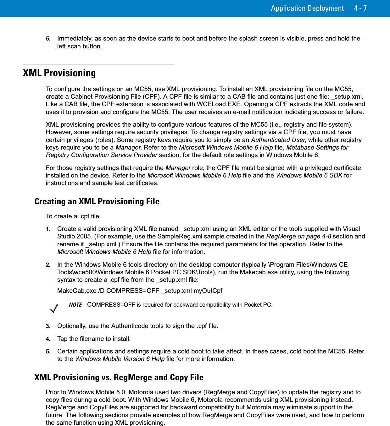 Application Deployment 4 - 75. Immediately, as soon as the device starts to boot and before the splash screen is visible, press and hold the left scan button.XML ProvisioningTo configure the settings on an MC55, use XML provisioning. To install an XML provisioning file on the MC55, create a Cabinet Provisioning File (CPF). A CPF file is similar to a CAB file and contains just one file: _setup.xml. Like a CAB file, the CPF extension is associated with WCELoad.EXE. Opening a CPF extracts the XML code and uses it to provision and configure the MC55. The user receives an e-mail notification indicating success or failure.XML provisioning provides the ability to configure various features of the MC55 (i.e., registry and file system). However, some settings require security privileges. To change registry settings via a CPF file, you must have certain privileges (roles). Some registry keys require you to simply be an Authenticated User, while other registry keys require you to be a Manager. Refer to the Microsoft Windows Mobile 6 Help file, Metabase Settings for Registry Configuration Service Provider section, for the default role settings in Windows Mobile 6.For those registry settings that require the Manager role, the CPF file must be signed with a privileged certificate installed on the device. Refer to the Microsoft Windows Mobile 6 Help file and the Windows Mobile 6 SDK for instructions and sample test certificates.Creating an XML Provisioning FileTo create a .cpf file:1. Create a valid provisioning XML file named _setup.xml using an XML editor or the tools supplied with Visual Studio 2005. (For example, use the SampleReg.xml sample created in the RegMerge on page 4-8 section and rename it _setup.xml.) Ensure the file contains the required parameters for the operation. Refer to the Microsoft Windows Mobile 6 Help file for information.2. In the Windows Mobile 6 tools directory on the desktop computer (typically \Program Files\Windows CE Tools\wce500\Windows Mobile 6 Pocket PC SDK\Tools), run the Makecab.exe utility, using the following syntax to create a .cpf file from the _setup.xml file:MakeCab.exe /D COMPRESS=OFF _setup.xml myOutCpf3. Optionally, use the Authenticode tools to sign the .cpf file.4. Tap the filename to install.5. Certain applications and settings require a cold boot to take affect. In these cases, cold boot the MC55. Refer to the Windows Mobile Version 6 Help file for more information.XML Provisioning vs. RegMerge and Copy FilePrior to Windows Mobile 5.0, Motorola used two drivers (RegMerge and CopyFiles) to update the registry and to copy files during a cold boot. With Windows Mobile 6, Motorola recommends using XML provisioning instead. RegMerge and CopyFiles are supported for backward compatibility but Motorola may eliminate support in the future. The following sections provide examples of how RegMerge and CopyFiles were used, and how to perform the same function using XML provisioning.NOTE COMPRESS=OFF is required for backward compatibility with Pocket PC.