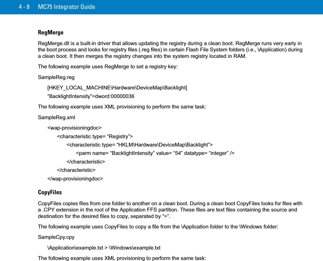 4 - 8 MC75 Integrator GuideRegMergeRegMerge.dll is a built-in driver that allows updating the registry during a clean boot. RegMerge runs very early in the boot process and looks for registry files (.reg files) in certain Flash File System folders (i.e., \Application) during a clean boot. It then merges the registry changes into the system registry located in RAM.The following example uses RegMerge to set a registry key:SampleReg.reg[HKEY_LOCAL_MACHINE\Hardware\DeviceMap\Backlight]“BacklightIntensity”=dword:00000036The following example uses XML provisioning to perform the same task:SampleReg.xml&lt;wap-provisioningdoc&gt;&lt;characteristic type= “Registry”&gt;&lt;characteristic type= “HKLM\Hardware\DeviceMap\Backlight”&gt;&lt;parm name= “BacklightIntensity” value= “54” datatype= “integer” /&gt;&lt;/characteristic&gt;&lt;/characteristic&gt;&lt;/wap-provisioningdoc&gt;CopyFilesCopyFiles copies files from one folder to another on a clean boot. During a clean boot CopyFiles looks for files with a .CPY extension in the root of the Application FFS partition. These files are text files containing the source and destination for the desired files to copy, separated by “&gt;”. The following example uses CopyFiles to copy a file from the \Application folder to the \Windows folder:SampleCpy.cpy\Application\example.txt &gt; \Windows\example.txtThe following example uses XML provisioning to perform the same task: