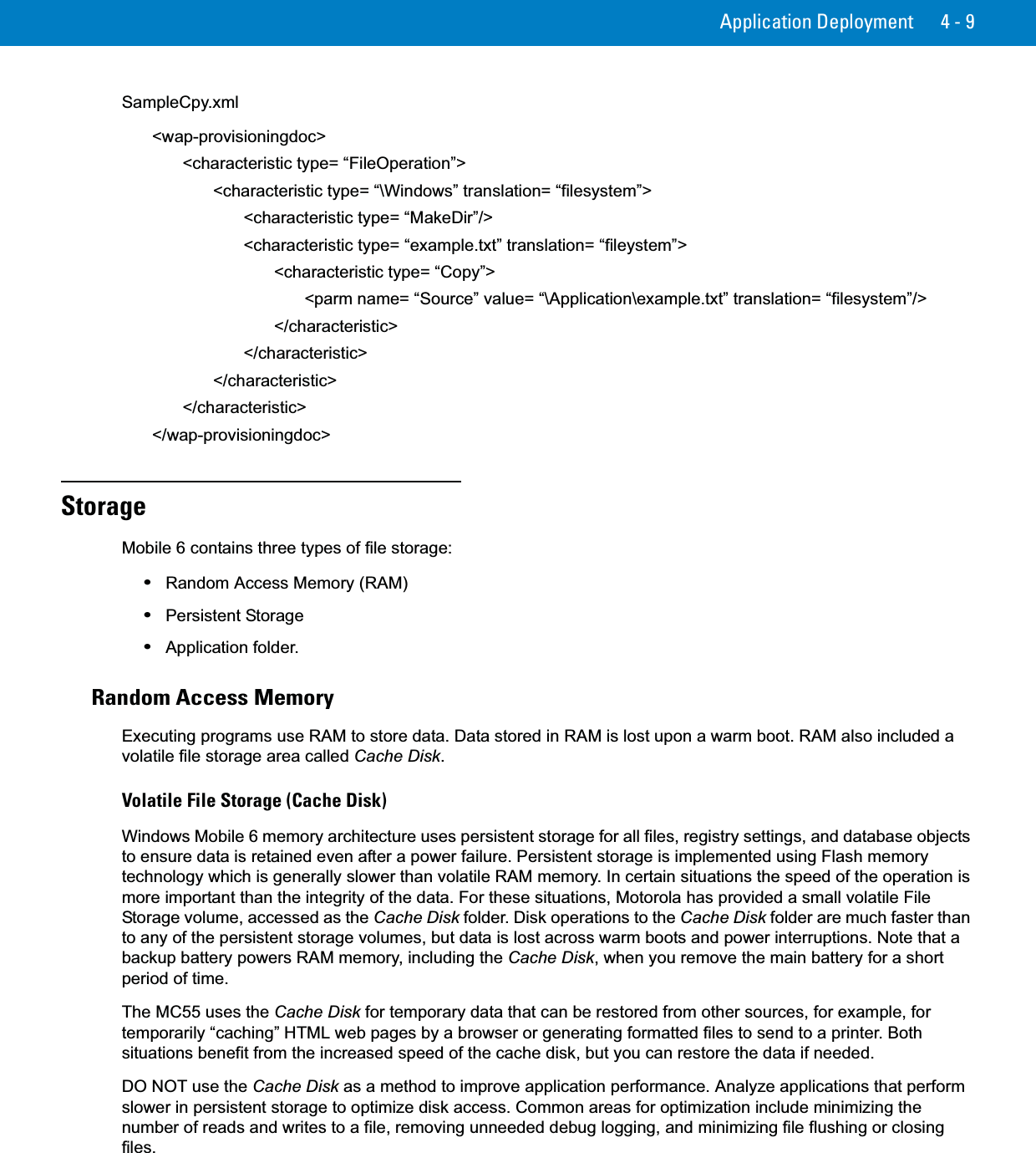 Application Deployment 4 - 9SampleCpy.xml&lt;wap-provisioningdoc&gt;&lt;characteristic type= “FileOperation”&gt;&lt;characteristic type= “\Windows” translation= “filesystem”&gt;&lt;characteristic type= “MakeDir”/&gt;&lt;characteristic type= “example.txt” translation= “fileystem”&gt;&lt;characteristic type= “Copy”&gt;&lt;parm name= “Source” value= “\Application\example.txt” translation= “filesystem”/&gt;&lt;/characteristic&gt;&lt;/characteristic&gt;&lt;/characteristic&gt;&lt;/characteristic&gt;&lt;/wap-provisioningdoc&gt;StorageMobile 6 contains three types of file storage:•Random Access Memory (RAM)•Persistent Storage•Application folder.Random Access MemoryExecuting programs use RAM to store data. Data stored in RAM is lost upon a warm boot. RAM also included a volatile file storage area called Cache Disk.Volatile File Storage (Cache Disk)Windows Mobile 6 memory architecture uses persistent storage for all files, registry settings, and database objects to ensure data is retained even after a power failure. Persistent storage is implemented using Flash memory technology which is generally slower than volatile RAM memory. In certain situations the speed of the operation is more important than the integrity of the data. For these situations, Motorola has provided a small volatile File Storage volume, accessed as the Cache Disk folder. Disk operations to the Cache Disk folder are much faster than to any of the persistent storage volumes, but data is lost across warm boots and power interruptions. Note that a backup battery powers RAM memory, including the Cache Disk, when you remove the main battery for a short period of time.The MC55 uses the Cache Disk for temporary data that can be restored from other sources, for example, for temporarily “caching” HTML web pages by a browser or generating formatted files to send to a printer. Both situations benefit from the increased speed of the cache disk, but you can restore the data if needed.DO NOT use the Cache Disk as a method to improve application performance. Analyze applications that perform slower in persistent storage to optimize disk access. Common areas for optimization include minimizing the number of reads and writes to a file, removing unneeded debug logging, and minimizing file flushing or closing files.