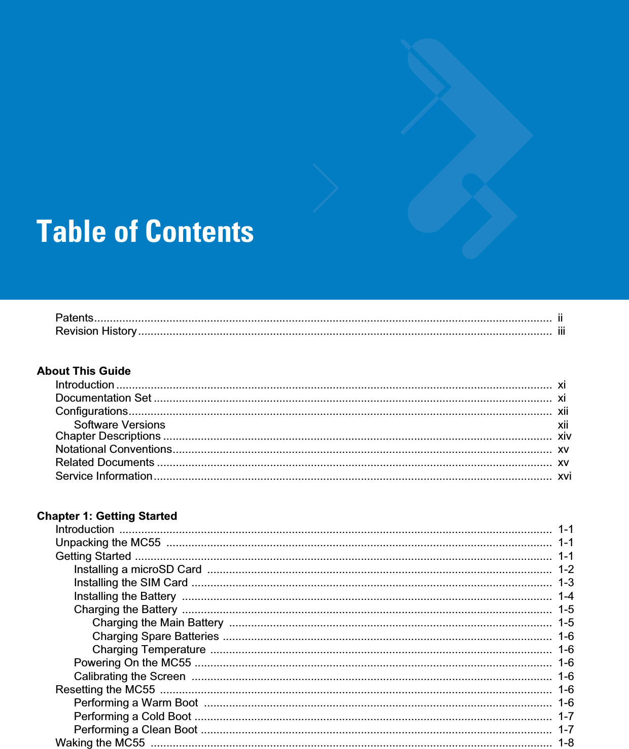 Table of ContentsPatents..................................................................................................................................................  iiRevision History....................................................................................................................................  iiiAbout This GuideIntroduction ...........................................................................................................................................  xiDocumentation Set ...............................................................................................................................  xiConfigurations.......................................................................................................................................  xiiSoftware Versions  xiiChapter Descriptions ............................................................................................................................  xivNotational Conventions.........................................................................................................................  xvRelated Documents ..............................................................................................................................  xvService Information...............................................................................................................................  xviChapter 1: Getting StartedIntroduction ..........................................................................................................................................  1-1Unpacking the MC55  ...........................................................................................................................  1-1Getting Started .....................................................................................................................................  1-1Installing a microSD Card  ..............................................................................................................  1-2Installing the SIM Card ...................................................................................................................  1-3Installing the Battery  ......................................................................................................................  1-4Charging the Battery ......................................................................................................................  1-5Charging the Main Battery  .......................................................................................................  1-5Charging Spare Batteries .........................................................................................................  1-6Charging Temperature .............................................................................................................  1-6Powering On the MC55 ..................................................................................................................  1-6Calibrating the Screen  ...................................................................................................................  1-6Resetting the MC55  .............................................................................................................................  1-6Performing a Warm Boot  ...............................................................................................................  1-6Performing a Cold Boot ..................................................................................................................  1-7Performing a Clean Boot ................................................................................................................  1-7Waking the MC55  ................................................................................................................................  1-8