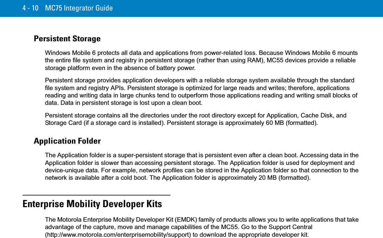 4 - 10 MC75 Integrator GuidePersistent StorageWindows Mobile 6 protects all data and applications from power-related loss. Because Windows Mobile 6 mounts the entire file system and registry in persistent storage (rather than using RAM), MC55 devices provide a reliable storage platform even in the absence of battery power.Persistent storage provides application developers with a reliable storage system available through the standard file system and registry APIs. Persistent storage is optimized for large reads and writes; therefore, applications reading and writing data in large chunks tend to outperform those applications reading and writing small blocks of data. Data in persistent storage is lost upon a clean boot.Persistent storage contains all the directories under the root directory except for Application, Cache Disk, and Storage Card (if a storage card is installed). Persistent storage is approximately 60 MB (formatted).Application FolderThe Application folder is a super-persistent storage that is persistent even after a clean boot. Accessing data in the Application folder is slower than accessing persistent storage. The Application folder is used for deployment and device-unique data. For example, network profiles can be stored in the Application folder so that connection to the network is available after a cold boot. The Application folder is approximately 20 MB (formatted).Enterprise Mobility Developer KitsThe Motorola Enterprise Mobility Developer Kit (EMDK) family of products allows you to write applications that take advantage of the capture, move and manage capabilities of the MC55. Go to the Support Central (http://www.motorola.com/enterprisemobility/support) to download the appropriate developer kit.