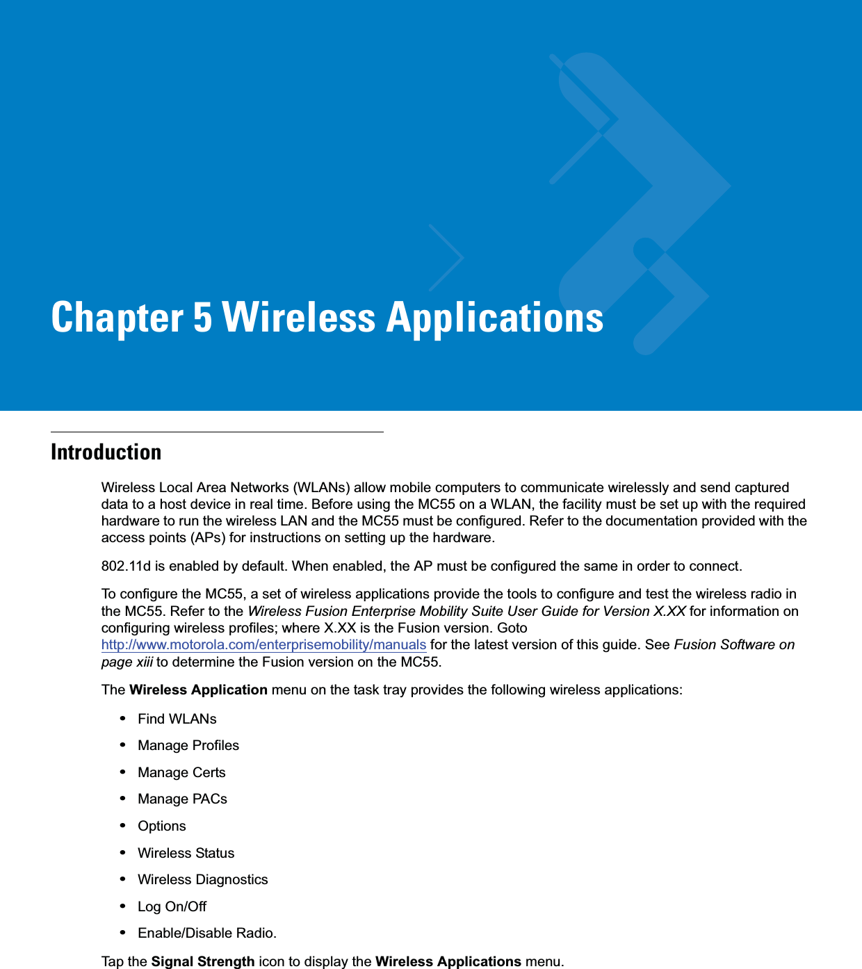 Chapter 5 Wireless ApplicationsIntroductionWireless Local Area Networks (WLANs) allow mobile computers to communicate wirelessly and send captured data to a host device in real time. Before using the MC55 on a WLAN, the facility must be set up with the required hardware to run the wireless LAN and the MC55 must be configured. Refer to the documentation provided with the access points (APs) for instructions on setting up the hardware.802.11d is enabled by default. When enabled, the AP must be configured the same in order to connect.To configure the MC55, a set of wireless applications provide the tools to configure and test the wireless radio in the MC55. Refer to the Wireless Fusion Enterprise Mobility Suite User Guide for Version X.XX for information on configuring wireless profiles; where X.XX is the Fusion version. Goto http://www.motorola.com/enterprisemobility/manuals for the latest version of this guide. See Fusion Software on page xiii to determine the Fusion version on the MC55.The Wireless Application menu on the task tray provides the following wireless applications:•Find WLANs•Manage Profiles•Manage Certs•Manage PACs•Options•Wireless Status•Wireless Diagnostics•Log On/Off•Enable/Disable Radio.Tap the Signal Strength icon to display the Wireless Applications menu.