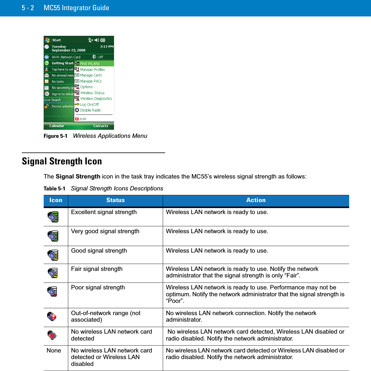 5 - 2 MC55 Integrator GuideFigure 5-1    Wireless Applications MenuSignal Strength IconThe Signal Strength icon in the task tray indicates the MC55’s wireless signal strength as follows:Table 5-1    Signal Strength Icons DescriptionsIcon Status ActionExcellent signal strength Wireless LAN network is ready to use.Very good signal strength Wireless LAN network is ready to use.Good signal strength Wireless LAN network is ready to use.Fair signal strength Wireless LAN network is ready to use. Notify the network administrator that the signal strength is only “Fair”.Poor signal strength Wireless LAN network is ready to use. Performance may not be optimum. Notify the network administrator that the signal strength is “Poor”.Out-of-network range (not associated)No wireless LAN network connection. Notify the network administrator.No wireless LAN network card detected No wireless LAN network card detected, Wireless LAN disabled or radio disabled. Notify the network administrator.None No wireless LAN network card detected or Wireless LAN disabledNo wireless LAN network card detected or Wireless LAN disabled or radio disabled. Notify the network administrator.