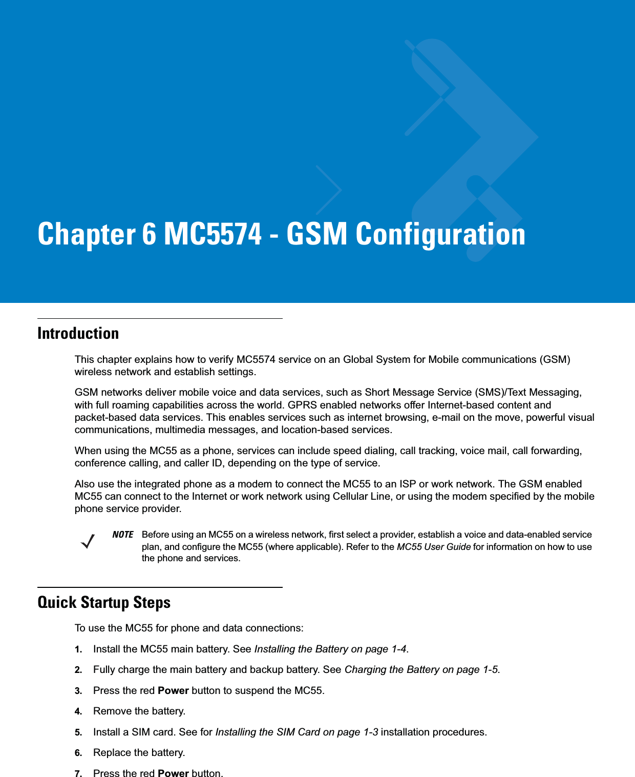 Chapter 6 MC5574 - GSM ConfigurationIntroductionThis chapter explains how to verify MC5574 service on an Global System for Mobile communications (GSM) wireless network and establish settings.GSM networks deliver mobile voice and data services, such as Short Message Service (SMS)/Text Messaging, with full roaming capabilities across the world. GPRS enabled networks offer Internet-based content and packet-based data services. This enables services such as internet browsing, e-mail on the move, powerful visual communications, multimedia messages, and location-based services.When using the MC55 as a phone, services can include speed dialing, call tracking, voice mail, call forwarding, conference calling, and caller ID, depending on the type of service.Also use the integrated phone as a modem to connect the MC55 to an ISP or work network. The GSM enabled MC55 can connect to the Internet or work network using Cellular Line, or using the modem specified by the mobile phone service provider.Quick Startup StepsTo use the MC55 for phone and data connections:1. Install the MC55 main battery. See Installing the Battery on page 1-4.2. Fully charge the main battery and backup battery. See Charging the Battery on page 1-5.3. Press the red Power button to suspend the MC55.4. Remove the battery.5. Install a SIM card. See for Installing the SIM Card on page 1-3 installation procedures.6. Replace the battery.7. Press the red Power button.NOTE Before using an MC55 on a wireless network, first select a provider, establish a voice and data-enabled service plan, and configure the MC55 (where applicable). Refer to the MC55 User Guide for information on how to use the phone and services.