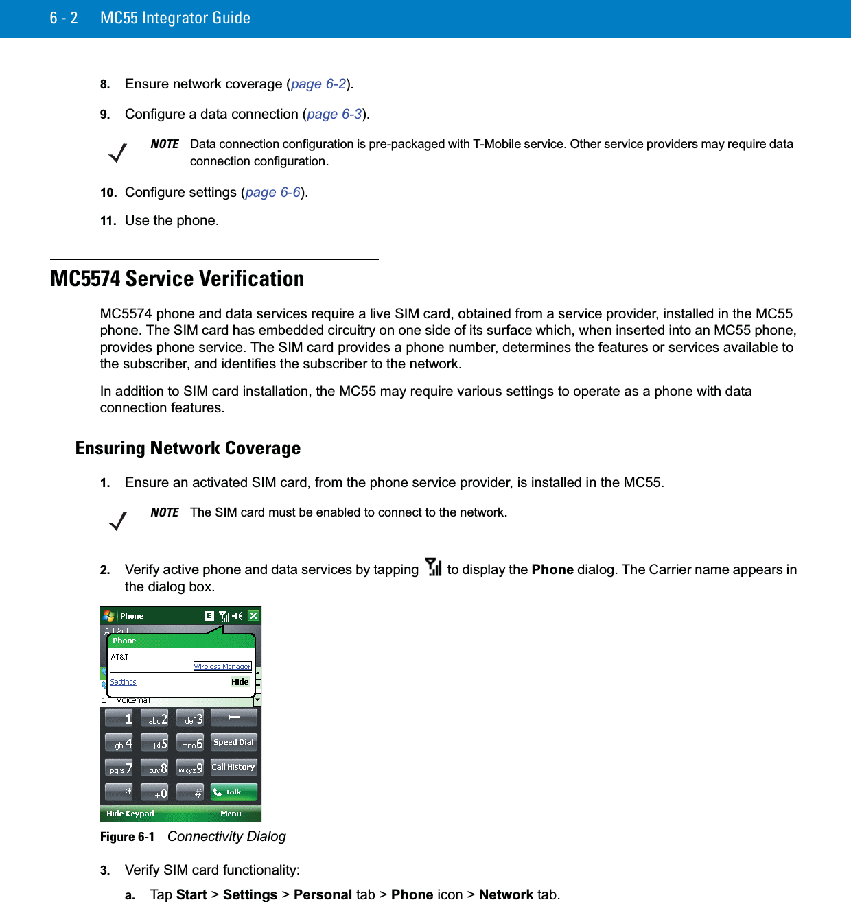 6 - 2 MC55 Integrator Guide8. Ensure network coverage (page 6-2).9. Configure a data connection (page 6-3).10. Configure settings (page 6-6).11. Use the phone.MC5574 Service VerificationMC5574 phone and data services require a live SIM card, obtained from a service provider, installed in the MC55 phone. The SIM card has embedded circuitry on one side of its surface which, when inserted into an MC55 phone, provides phone service. The SIM card provides a phone number, determines the features or services available to the subscriber, and identifies the subscriber to the network.In addition to SIM card installation, the MC55 may require various settings to operate as a phone with data connection features.Ensuring Network Coverage1. Ensure an activated SIM card, from the phone service provider, is installed in the MC55.2. Verify active phone and data services by tapping   to display the Phone dialog. The Carrier name appears in the dialog box.Figure 6-1    Connectivity Dialog3. Verify SIM card functionality:a. Ta p  Start &gt; Settings &gt; Personal tab &gt; Phone icon &gt; Network tab.NOTE Data connection configuration is pre-packaged with T-Mobile service. Other service providers may require data connection configuration.NOTE The SIM card must be enabled to connect to the network.