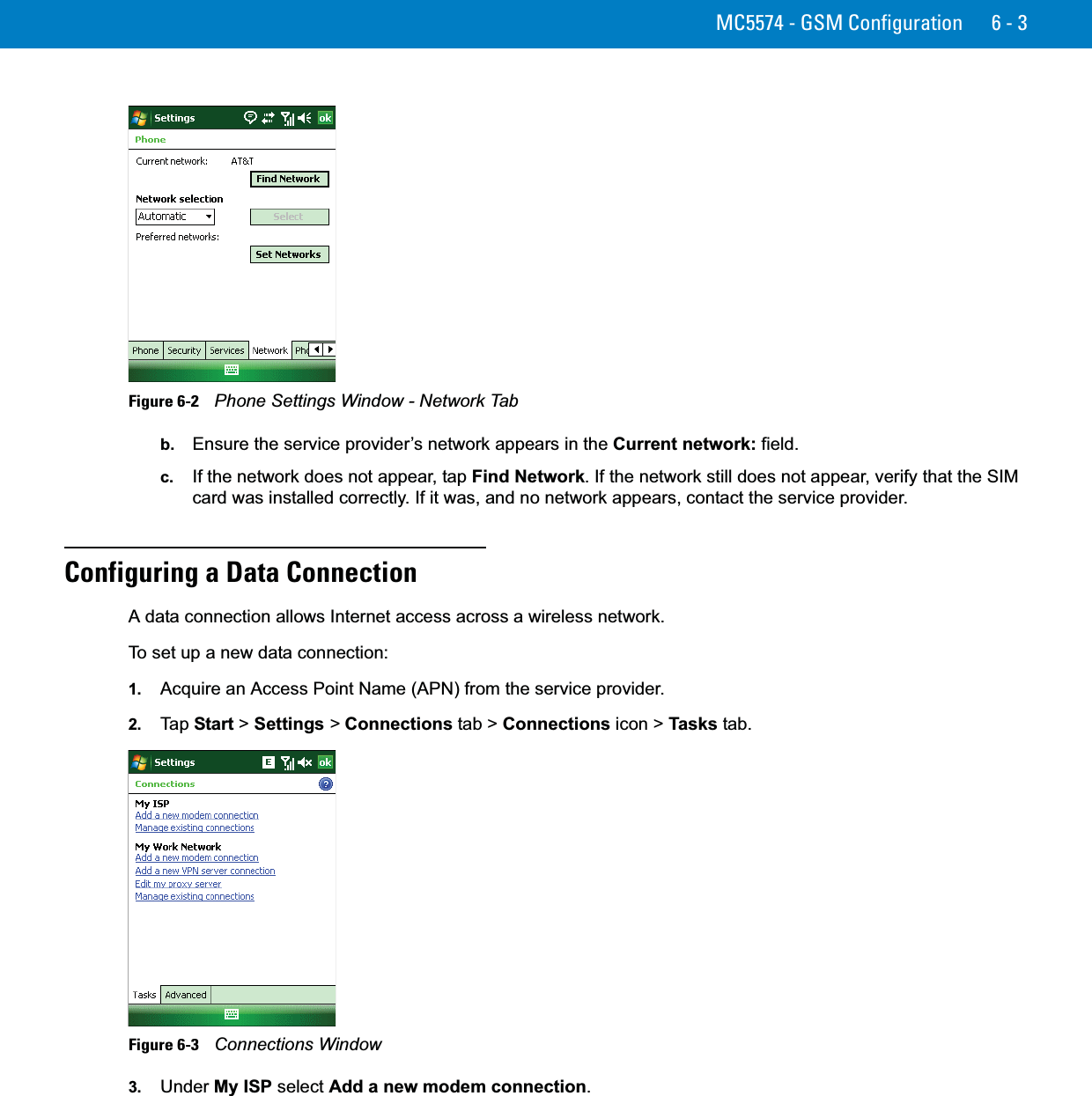 MC5574 - GSM Configuration 6 - 3Figure 6-2    Phone Settings Window - Network Tabb. Ensure the service provider’s network appears in the Current network: field.c. If the network does not appear, tap Find Network. If the network still does not appear, verify that the SIM card was installed correctly. If it was, and no network appears, contact the service provider.Configuring a Data ConnectionA data connection allows Internet access across a wireless network.To set up a new data connection:1. Acquire an Access Point Name (APN) from the service provider.2. Ta p  Start &gt; Settings &gt; Connections tab &gt; Connections icon &gt; Tasks tab.Figure 6-3    Connections Window3. Under My ISP select Add a new modem connection.