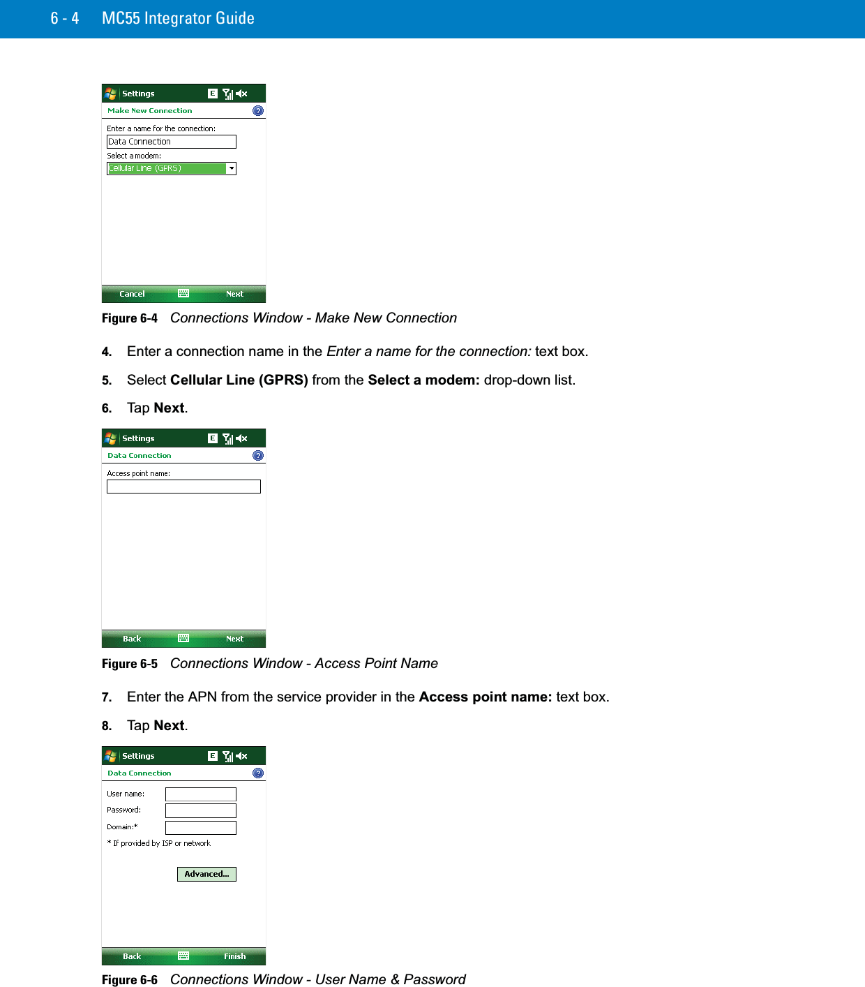 6 - 4 MC55 Integrator GuideFigure 6-4    Connections Window - Make New Connection4. Enter a connection name in the Enter a name for the connection: text box.5. Select Cellular Line (GPRS) from the Select a modem: drop-down list.6. Ta p  Next.Figure 6-5    Connections Window - Access Point Name7. Enter the APN from the service provider in the Access point name: text box.8. Ta p  Next.Figure 6-6    Connections Window - User Name &amp; Password