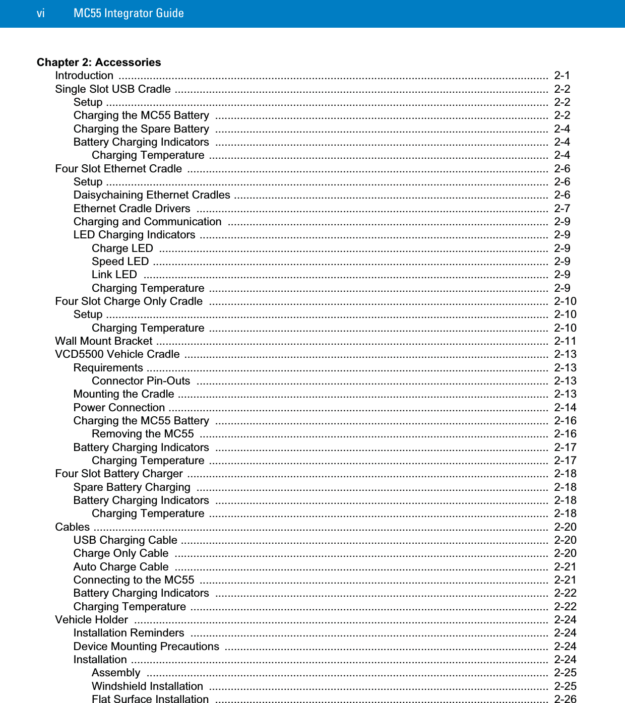 vi MC55 Integrator GuideChapter 2: AccessoriesIntroduction ..........................................................................................................................................  2-1Single Slot USB Cradle ........................................................................................................................  2-2Setup ..............................................................................................................................................  2-2Charging the MC55 Battery  ...........................................................................................................  2-2Charging the Spare Battery  ...........................................................................................................  2-4Battery Charging Indicators  ...........................................................................................................  2-4Charging Temperature .............................................................................................................  2-4Four Slot Ethernet Cradle  ....................................................................................................................  2-6Setup ..............................................................................................................................................  2-6Daisychaining Ethernet Cradles .....................................................................................................  2-6Ethernet Cradle Drivers  .................................................................................................................  2-7Charging and Communication  .......................................................................................................  2-9LED Charging Indicators ................................................................................................................  2-9Charge LED  .............................................................................................................................  2-9Speed LED ...............................................................................................................................  2-9Link LED  ..................................................................................................................................  2-9Charging Temperature .............................................................................................................  2-9Four Slot Charge Only Cradle  .............................................................................................................  2-10Setup ..............................................................................................................................................  2-10Charging Temperature .............................................................................................................  2-10Wall Mount Bracket ..............................................................................................................................  2-11VCD5500 Vehicle Cradle .....................................................................................................................  2-13Requirements .................................................................................................................................  2-13Connector Pin-Outs  .................................................................................................................  2-13Mounting the Cradle .......................................................................................................................  2-13Power Connection ..........................................................................................................................  2-14Charging the MC55 Battery  ...........................................................................................................  2-16Removing the MC55  ................................................................................................................  2-16Battery Charging Indicators  ...........................................................................................................  2-17Charging Temperature .............................................................................................................  2-17Four Slot Battery Charger ....................................................................................................................  2-18Spare Battery Charging  .................................................................................................................  2-18Battery Charging Indicators  ...........................................................................................................  2-18Charging Temperature .............................................................................................................  2-18Cables ..................................................................................................................................................  2-20USB Charging Cable ......................................................................................................................  2-20Charge Only Cable  ........................................................................................................................  2-20Auto Charge Cable  ........................................................................................................................  2-21Connecting to the MC55  ................................................................................................................  2-21Battery Charging Indicators  ...........................................................................................................  2-22Charging Temperature ...................................................................................................................  2-22Vehicle Holder  .....................................................................................................................................  2-24Installation Reminders  ...................................................................................................................  2-24Device Mounting Precautions  ........................................................................................................  2-24Installation ......................................................................................................................................  2-24Assembly .................................................................................................................................  2-25Windshield Installation  .............................................................................................................  2-25Flat Surface Installation  ...........................................................................................................  2-26