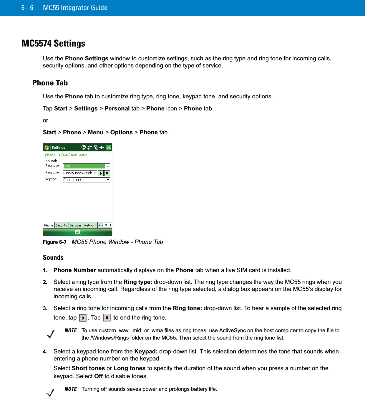 6 - 6 MC55 Integrator GuideMC5574 SettingsUse the Phone Settings window to customize settings, such as the ring type and ring tone for incoming calls, security options, and other options depending on the type of service.Phone TabUse the Phone tab to customize ring type, ring tone, keypad tone, and security options.Ta p  Start &gt; Settings &gt; Personal tab &gt; Phone icon &gt; Phone taborStart &gt; Phone &gt; Menu &gt; Options &gt; Phone tab.Figure 6-7    MC55 Phone Window - Phone TabSounds1. Phone Number automatically displays on the Phone tab when a live SIM card is installed.2. Select a ring type from the Ring type: drop-down list. The ring type changes the way the MC55 rings when you receive an incoming call. Regardless of the ring type selected, a dialog box appears on the MC55’s display for incoming calls.3. Select a ring tone for incoming calls from the Ring tone: drop-down list. To hear a sample of the selected ring tone, tap  . Tap   to end the ring tone.4. Select a keypad tone from the Keypad: drop-down list. This selection determines the tone that sounds when entering a phone number on the keypad.Select Short tones or Long tones to specify the duration of the sound when you press a number on the keypad. Select Off to disable tones.NOTE To use custom .wav, .mid, or .wma files as ring tones, use ActiveSync on the host computer to copy the file to the /Windows/Rings folder on the MC55. Then select the sound from the ring tone list.NOTE Turning off sounds saves power and prolongs battery life.