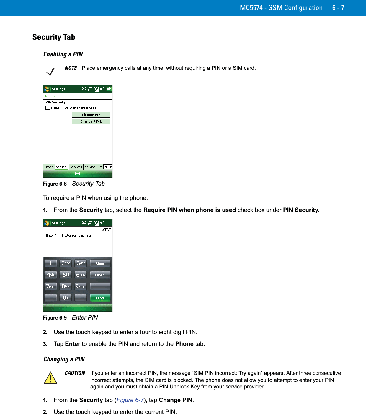 MC5574 - GSM Configuration 6 - 7Security TabEnabling a PINFigure 6-8    Security TabTo require a PIN when using the phone:1. From the Security tab, select the Require PIN when phone is used check box under PIN Security.Figure 6-9    Enter PIN2. Use the touch keypad to enter a four to eight digit PIN.3. Ta p  Enter to enable the PIN and return to the Phone tab.Changing a PIN 1. From the Security tab (Figure 6-7), tap Change PIN.2. Use the touch keypad to enter the current PIN.NOTE Place emergency calls at any time, without requiring a PIN or a SIM card.CAUTION If you enter an incorrect PIN, the message “SIM PIN incorrect: Try again” appears. After three consecutive incorrect attempts, the SIM card is blocked. The phone does not allow you to attempt to enter your PIN again and you must obtain a PIN Unblock Key from your service provider.