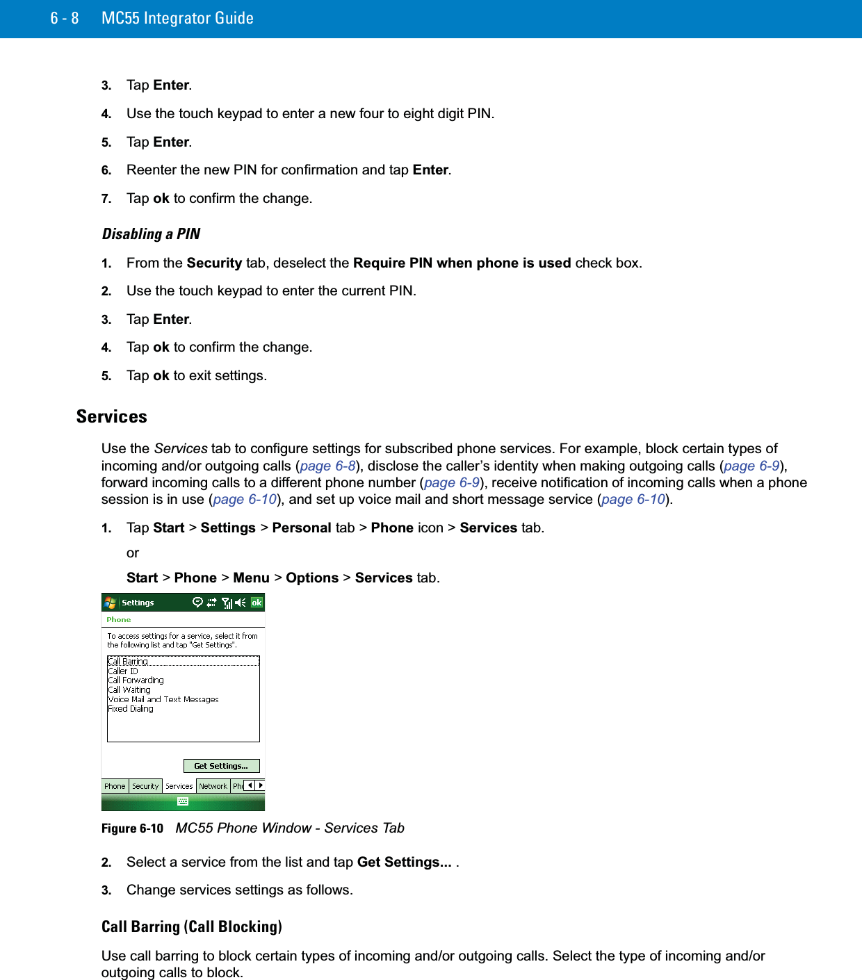6 - 8 MC55 Integrator Guide3. Ta p  Enter.4. Use the touch keypad to enter a new four to eight digit PIN.5. Ta p  Enter.6. Reenter the new PIN for confirmation and tap Enter.7. Ta p  ok to confirm the change.Disabling a PIN1. From the Security tab, deselect the Require PIN when phone is used check box.2. Use the touch keypad to enter the current PIN.3. Ta p  Enter.4. Ta p  ok to confirm the change.5. Ta p  ok to exit settings.ServicesUse the Services tab to configure settings for subscribed phone services. For example, block certain types of incoming and/or outgoing calls (page 6-8), disclose the caller’s identity when making outgoing calls (page 6-9), forward incoming calls to a different phone number (page 6-9), receive notification of incoming calls when a phone session is in use (page 6-10), and set up voice mail and short message service (page 6-10).1. Ta p  Start &gt; Settings &gt; Personal tab &gt; Phone icon &gt; Services tab.orStart &gt; Phone &gt; Menu &gt; Options &gt; Services tab.Figure 6-10    MC55 Phone Window - Services Tab2. Select a service from the list and tap Get Settings... .3. Change services settings as follows.Call Barring (Call Blocking)Use call barring to block certain types of incoming and/or outgoing calls. Select the type of incoming and/or outgoing calls to block.
