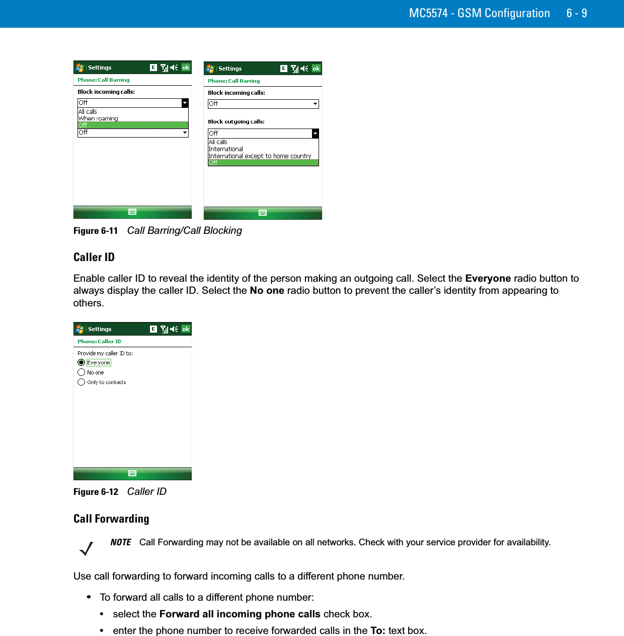 MC5574 - GSM Configuration 6 - 9Figure 6-11    Call Barring/Call BlockingCaller IDEnable caller ID to reveal the identity of the person making an outgoing call. Select the Everyone radio button to always display the caller ID. Select the No one radio button to prevent the caller’s identity from appearing to others.Figure 6-12    Caller IDCall ForwardingUse call forwarding to forward incoming calls to a different phone number.•To forward all calls to a different phone number:•select the Forward all incoming phone calls check box.•enter the phone number to receive forwarded calls in the To: text box.NOTE Call Forwarding may not be available on all networks. Check with your service provider for availability.